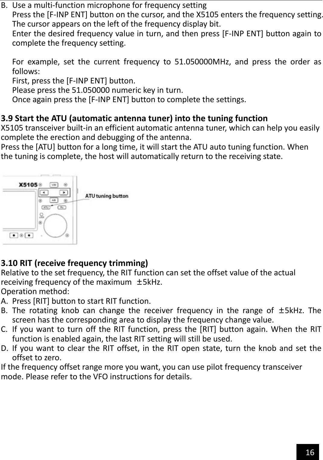   16  B. Use a multi-function microphone for frequency setting Press the [F-INP ENT] button on the cursor, and the X5105 enters the frequency setting. The cursor appears on the left of the frequency display bit. Enter the desired frequency value in turn, and then press [F-INP ENT] button again to complete the frequency setting.  For  example,  set  the  current  frequency  to  51.050000MHz,  and  press  the  order  as follows: First, press the [F-INP ENT] button. Please press the 51.050000 numeric key in turn. Once again press the [F-INP ENT] button to complete the settings.  3.9 Start the ATU (automatic antenna tuner) into the tuning function X5105 transceiver built-in an efficient automatic antenna tuner, which can help you easily complete the erection and debugging of the antenna. Press the [ATU] button for a long time, it will start the ATU auto tuning function. When the tuning is complete, the host will automatically return to the receiving state.    3.10 RIT (receive frequency trimming) Relative to the set frequency, the RIT function can set the offset value of the actual   receiving frequency of the maximum  ±5kHz. Operation method: A. Press [RIT] button to start RIT function. B. The  rotating  knob  can  change  the  receiver  frequency  in  the  range  of  ±5kHz.  The screen has the corresponding area to display the frequency change value. C. If you want to turn  off  the  RIT function, press the [RIT] button again. When the  RIT function is enabled again, the last RIT setting will still be used. D. If you want to clear the RIT  offset, in the  RIT open  state, turn the knob  and set the offset to zero. If the frequency offset range more you want, you can use pilot frequency transceiver mode. Please refer to the VFO instructions for details.  