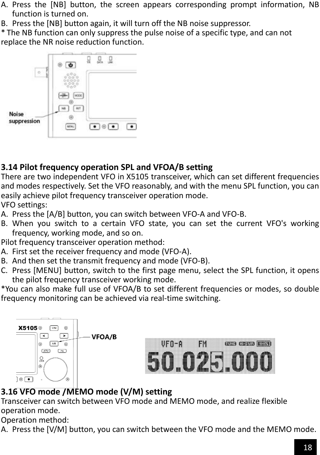   18  A. Press  the  [NB]  button,  the  screen  appears  corresponding  prompt  information,  NB function is turned on. B. Press the [NB] button again, it will turn off the NB noise suppressor. * The NB function can only suppress the pulse noise of a specific type, and can not replace the NR noise reduction function.    3.14 Pilot frequency operation SPL and VFOA/B setting There are two independent VFO in X5105 transceiver, which can set different frequencies and modes respectively. Set the VFO reasonably, and with the menu SPL function, you can easily achieve pilot frequency transceiver operation mode. VFO settings: A. Press the [A/B] button, you can switch between VFO-A and VFO-B. B. When  you  switch  to  a  certain  VFO  state,  you  can  set  the  current  VFO&apos;s  working frequency, working mode, and so on. Pilot frequency transceiver operation method: A. First set the receiver frequency and mode (VFO-A). B. And then set the transmit frequency and mode (VFO-B). C. Press [MENU] button, switch to the first page menu, select the SPL function, it opens the pilot frequency transceiver working mode. *You can also make full use of VFOA/B to set different frequencies or modes, so double frequency monitoring can be achieved via real-time switching.                                         3.16 VFO mode /MEMO mode (V/M) setting Transceiver can switch between VFO mode and MEMO mode, and realize flexible operation mode. Operation method: A. Press the [V/M] button, you can switch between the VFO mode and the MEMO mode. 