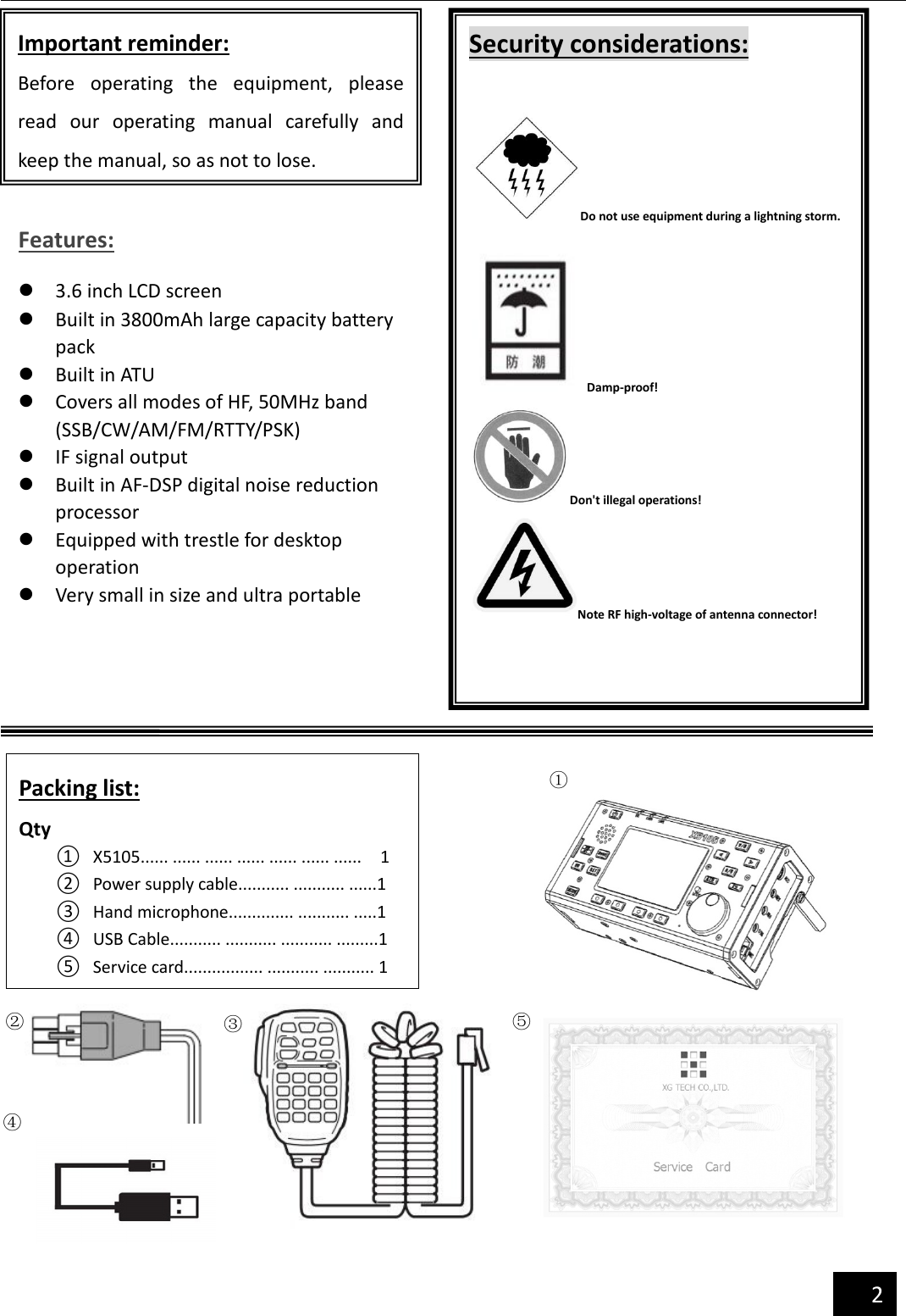                                              2                                      Important reminder: Before  operating  the  equipment,  please read  our  operating  manual  carefully  and keep the manual, so as not to lose. Security considerations:  Do not use equipment during a lightning storm.   Damp-proof! Don&apos;t illegal operations! Note RF high-voltage of antenna connector! Features: l 3.6 inch LCD screen l Built in 3800mAh large capacity battery pack l Built in ATU l Covers all modes of HF, 50MHz band (SSB/CW/AM/FM/RTTY/PSK) l IF signal output l Built in AF-DSP digital noise reduction processor l Equipped with trestle for desktop operation l Very small in size and ultra portable Packing list: Qty ① X5105...... ...... ...... ...... ...... ...... ......    1 ② Power supply cable........... ........... ......1 ③ Hand microphone.............. ........... .....1 ④ USB Cable........... ........... ........... .........1 ⑤ Service card................. ........... ........... 1 ① ② ④ ③ ⑤ 