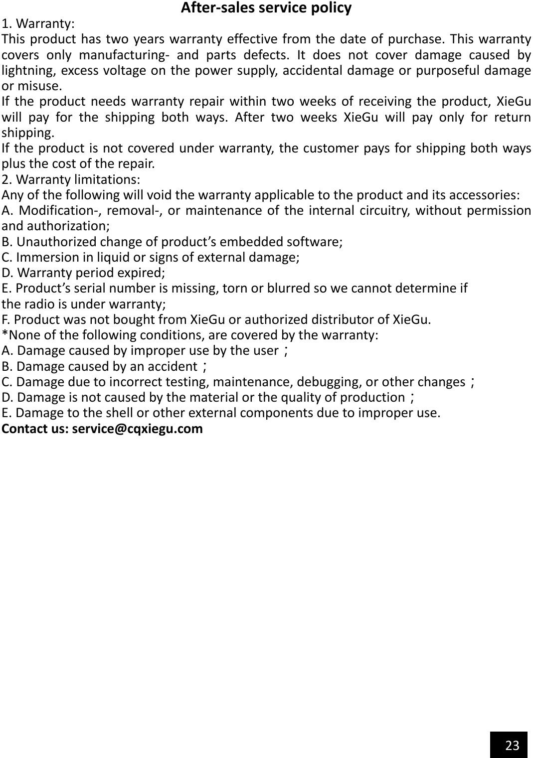   23  After-sales service policy 1. Warranty: This product has two years warranty effective from the date of purchase. This warranty covers  only  manufacturing-  and  parts  defects.  It  does  not  cover  damage  caused  by lightning, excess voltage on the power supply, accidental damage or purposeful damage or misuse. If  the  product needs  warranty repair within two  weeks of  receiving  the  product,  XieGu will  pay  for  the  shipping  both  ways.  After  two  weeks  XieGu  will  pay  only  for  return shipping. If the product is not covered under warranty, the customer pays for shipping both ways plus the cost of the repair. 2. Warranty limitations: Any of the following will void the warranty applicable to the product and its accessories: A.  Modification-, removal-, or maintenance of  the internal  circuitry, without  permission and authorization; B. Unauthorized change of product’s embedded software; C. Immersion in liquid or signs of external damage; D. Warranty period expired; E. Product’s serial number is missing, torn or blurred so we cannot determine if the radio is under warranty; F. Product was not bought from XieGu or authorized distributor of XieGu. *None of the following conditions, are covered by the warranty: A. Damage caused by improper use by the user； B. Damage caused by an accident； C. Damage due to incorrect testing, maintenance, debugging, or other changes； D. Damage is not caused by the material or the quality of production； E. Damage to the shell or other external components due to improper use. Contact us: service@cqxiegu.com 