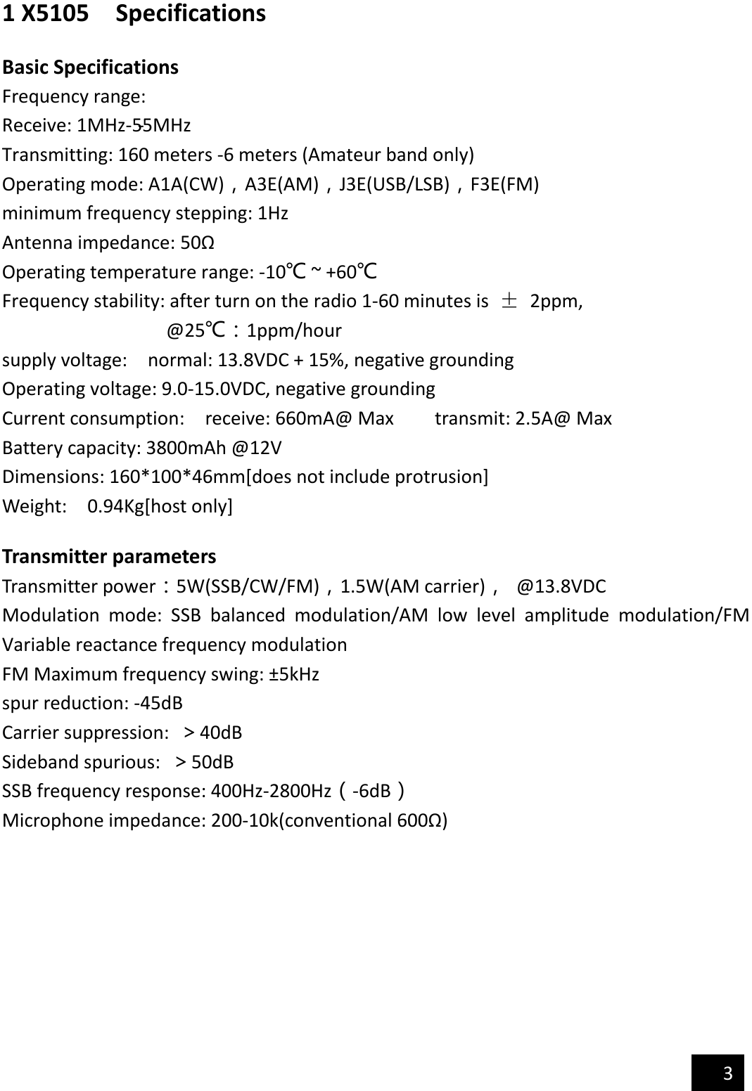                                             3  1 X5105    Specifications  Basic Specifications Frequency range: Receive: 1MHz-55MHz-Transmitting: 160 meters -6 meters (Amateur band only) Operating mode: A1A(CW)，A3E(AM)，J3E(USB/LSB)，F3E(FM) minimum frequency stepping: 1Hz Antenna impedance: 50Ω Operating temperature range: -10℃ ~ +60℃ Frequency stability: after turn on the radio 1-60 minutes is  ±  2ppm, @25℃：1ppm/hour supply voltage:    normal: 13.8VDC + 15%, negative grounding Operating voltage: 9.0-15.0VDC, negative grounding Current consumption:    receive: 660mA@ Max        transmit: 2.5A@ Max Battery capacity: 3800mAh @12V Dimensions: 160*100*46mm[does not include protrusion] Weight:    0.94Kg[host only]  Transmitter parameters Transmitter power：5W(SSB/CW/FM)，1.5W(AM carrier)，  @13.8VDC Modulation  mode:  SSB  balanced  modulation/AM  low  level  amplitude  modulation/FM Variable reactance frequency modulation FM Maximum frequency swing: ±5kHz spur reduction: -45dB Carrier suppression:  ＞40dB Sideband spurious:  ＞50dB SSB frequency response: 400Hz-2800Hz（-6dB） Microphone impedance: 200-10k(conventional 600Ω)        