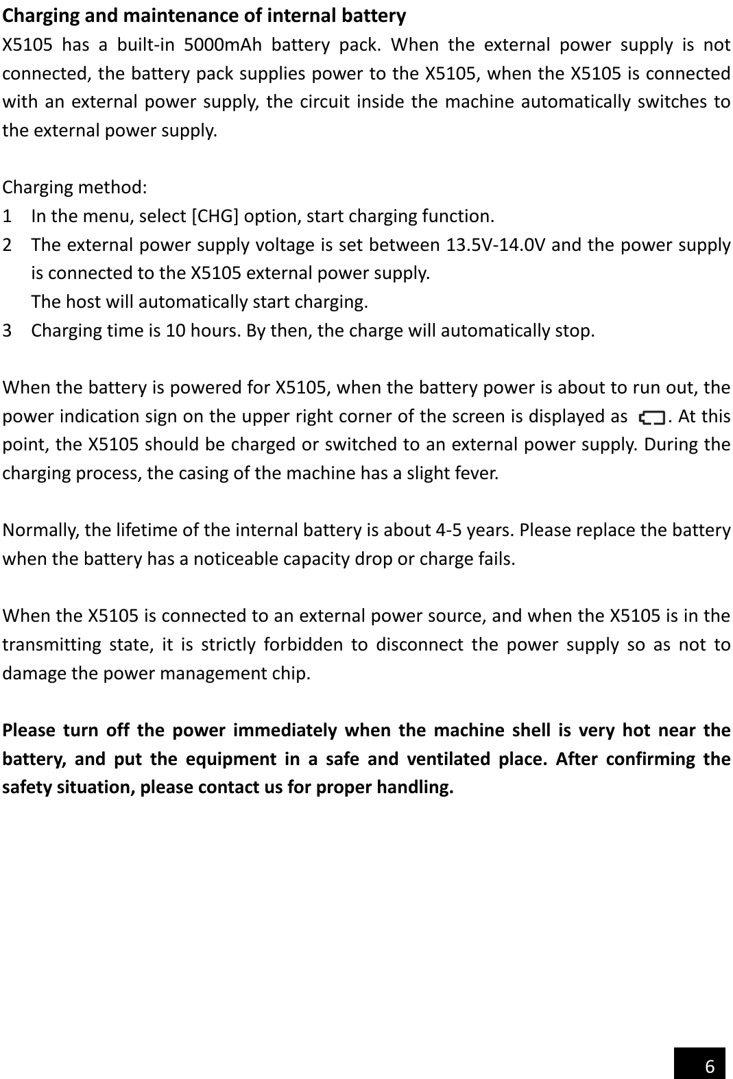   6  Charging and maintenance of internal battery X5105  has  a  built-in  5000mAh  battery  pack.  When  the  external  power  supply  is  not connected, the battery pack supplies power to the X5105, when the X5105 is connected with an external power supply, the circuit inside the machine automatically switches to the external power supply.  Charging method: 1 In the menu, select [CHG] option, start charging function. 2 The external power supply voltage is set between 13.5V-14.0V and the power supply is connected to the X5105 external power supply.   The host will automatically start charging. 3 Charging time is 10 hours. By then, the charge will automatically stop.  When the battery is powered for X5105, when the battery power is about to run out, the power indication sign on the upper right corner of the screen is displayed as        . At this point, the X5105 should be charged or switched to an external power supply. During the charging process, the casing of the machine has a slight fever.  Normally, the lifetime of the internal battery is about 4-5 years. Please replace the battery when the battery has a noticeable capacity drop or charge fails.  When the X5105 is connected to an external power source, and when the X5105 is in the transmitting  state,  it  is  strictly  forbidden  to  disconnect  the  power  supply  so  as  not  to damage the power management chip.  Please  turn  off  the  power  immediately  when  the  machine  shell  is  very  hot  near  the battery,  and  put  the  equipment  in  a  safe  and  ventilated  place.  After  confirming  the safety situation, please contact us for proper handling. 