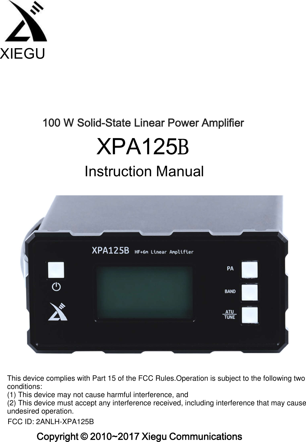                                                        XIEGU 100 W Solid-State Linear Power Amplifier XPA125B Instruction Manual Copyright © 2010~2017 Xiegu Communications This device complies with Part 15 of the FCC Rules.Operation is subject to the following two conditions:(1) This device may not cause harmful interference, and(2) This device must accept any interference received, including interference that may cause undesired operation.FCC ID: 2ANLH-XPA125B