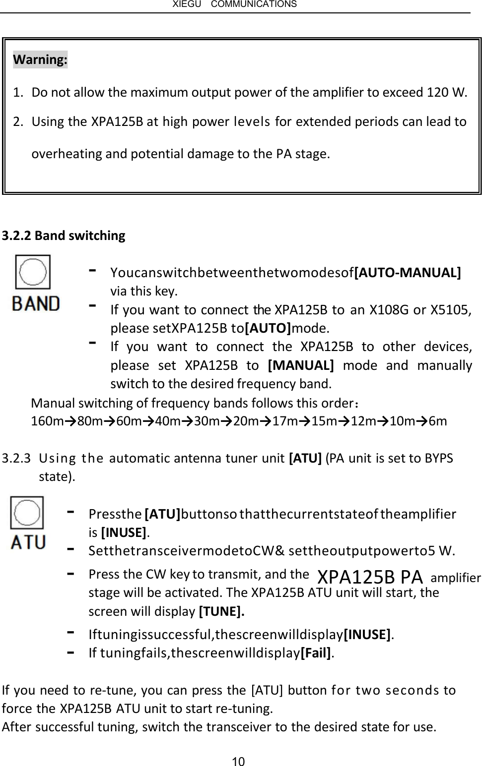   XIEGU  COMMUNICATIONS Warning: 1.  Do not allow the maximum output power of the amplifier to exceed 120 W. 2.  Using the XPA125B at high power levels for extended periods can lead to overheating and potential damage to the PA stage. 3.2.2 Band switching - - - Youcanswitchbetweenthetwomodesof[AUTO-MANUAL] via this key. If you want to connect the XPA125B to an X108G or X5105, please setXPA125B to[AUTO]mode. If  you  want  to  connect  the  XPA125B  to  other  devices, please  set  XPA125B  to  [MANUAL]  mode  and  manually switch to the desired frequency band. Manual switching of frequency bands follows this order： 160m→80m→60m→40m→30m→20m→17m→15m→12m→10m→6m 3.2.3  Using the automatic antenna tuner unit [ATU] (PA unit is set to BYPS state). - Pressthe [ATU]buttonso thatthecurrentstateof theamplifier is [INUSE]. SetthetransceivermodetoCW&amp; settheoutputpowerto5 W. - - Press the CW key to transmit, and the XPA125B PA amplifier stage will be activated. The XPA125B ATU unit will start, the screen will display [TUNE]. - - Iftuningissuccessful,thescreenwilldisplay[INUSE]. If tuningfails,thescreenwilldisplay[Fail]. If you need to re-tune, you can press the [ATU] button for two seconds to force the XPA125B ATU unit to start re-tuning. After successful tuning, switch the transceiver to the desired state for use. 10 