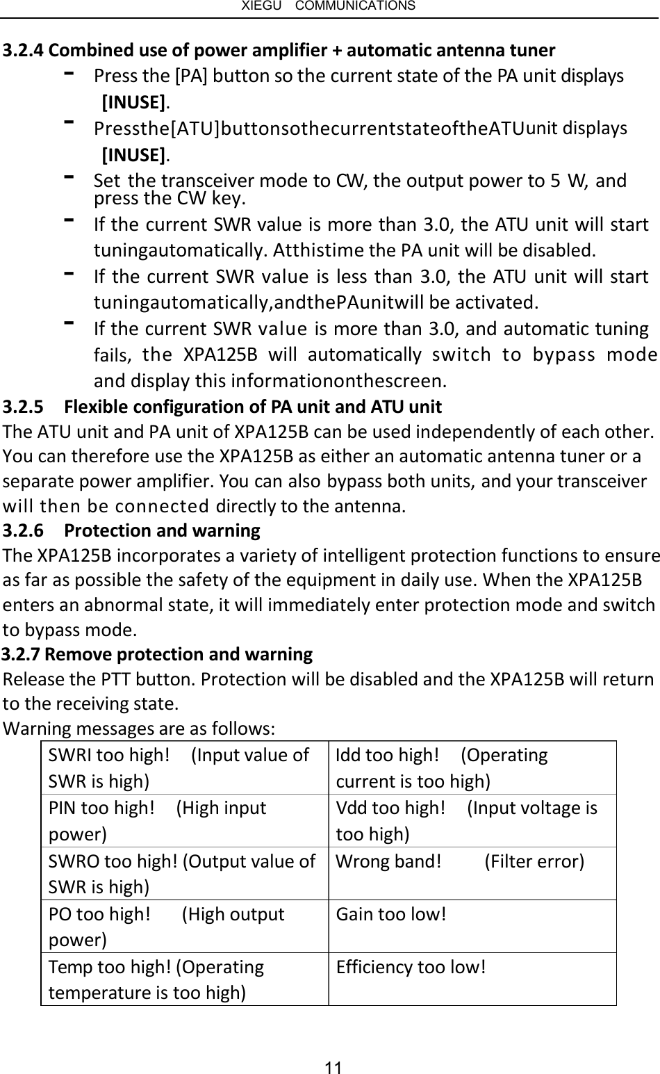   XIEGU  COMMUNICATIONS 3.2.4 Combined use of power amplifier + automatic antenna tuner - - Press the [PA] button so the current state of the PA unit displays [INUSE]. Pressthe[ATU]buttonsothecurrentstateoftheATUunit displays [INUSE]. - - Set the transceiver mode to CW, the output power to 5 W,  and press the CW key. If the current SWR value is more than 3.0, the ATU unit will start tuningautomatically. Atthistime the PA unit will be disabled. If the current SWR value is less than 3.0, the ATU unit will start tuningautomatically,andthePAunitwill be activated. If the current SWR value is more than 3.0, and automatic tuning fails,  the  XPA125B  will  automatically  switch  to  bypass  mode and display this informationonthescreen. - - 3.2.5  Flexible configuration of PA unit and ATU unit The ATU unit and PA unit of XPA125B can be used independently of each other. You can therefore use the XPA125B as either an automatic antenna tuner or a separate power amplifier. You can also bypass both units, and your transceiver will then be connected directly to the antenna. 3.2.6  Protection and warning The XPA125B incorporates a variety of intelligent protection functions to ensure as far as possible the safety of the equipment in daily use. When the XPA125B enters an abnormal state, it will immediately enter protection mode and switch to bypass mode. 3.2.7 Remove protection and warning Release the PTT button. Protection will be disabled and the XPA125B will return to the receiving state. Warning messages are as follows: SWRI too high!  (Input value of  Idd too high!  (Operating SWR is high) PIN too high!  (High input power) current is too high) Vdd too high!  (Input voltage is too high) SWRO too high! (Output value of  Wrong band! SWR is high) (Filter error) PO too high! power) (High output Gain too low! Temp too high! (Operating temperature is too high) Efficiency too low! 11 