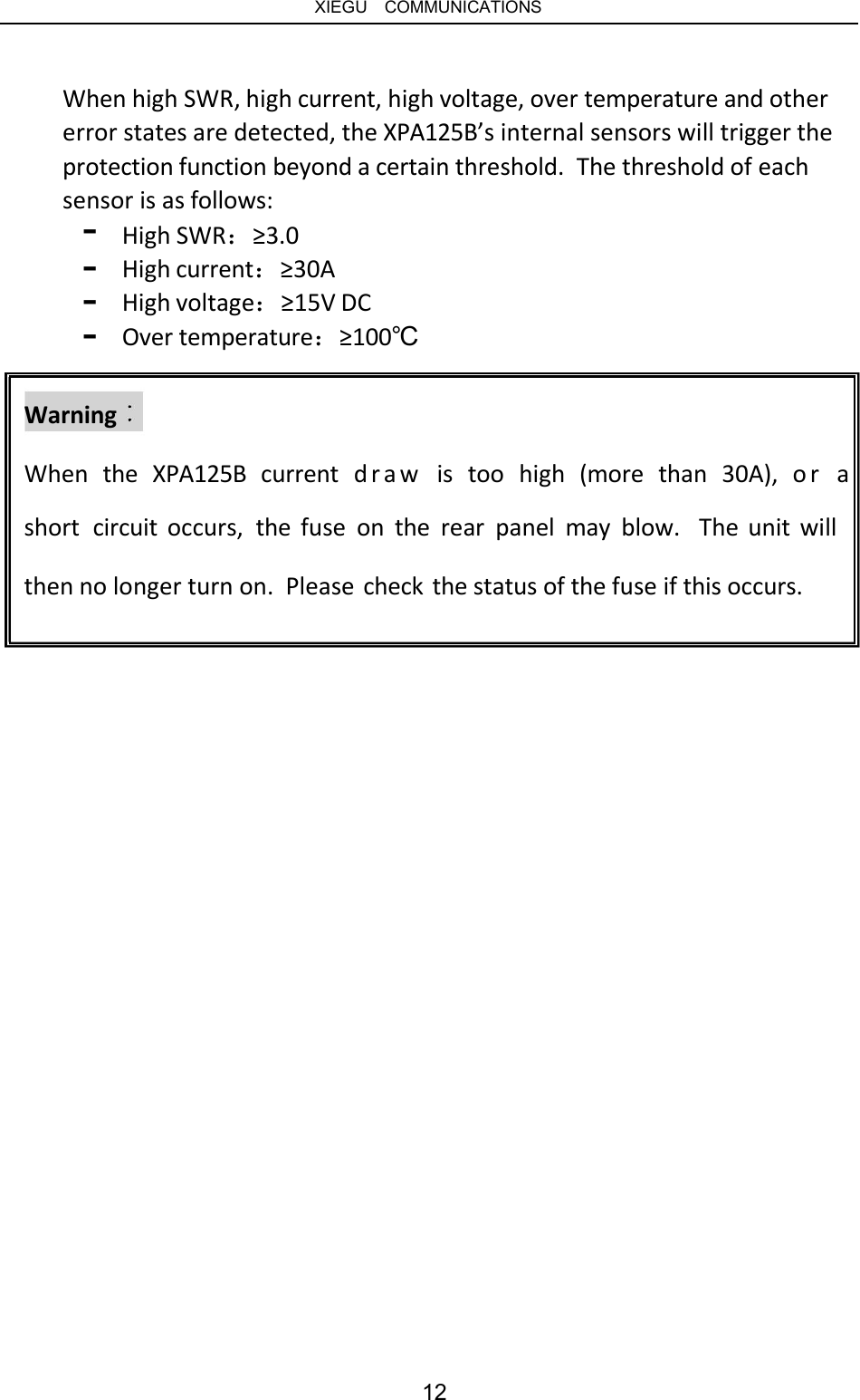   XIEGU  COMMUNICATIONS When high SWR, high current, high voltage, over temperature and other error states are detected, the XPA125B’s internal sensors will trigger the protection function beyond a certain threshold.  The threshold of each sensor is as follows: - - - - High SWR：≥3.0 High current：≥30A High voltage：≥15V DC Over temperature：≥100℃ Warning When  the  XPA125B  current  draw   is  too  high  (more  than  30A),  or  a short  circuit occurs,  the fuse  on  the  rear  panel  may  blow.  The unit will then no longer turn on.  Please check the status of the fuse if this occurs. 12 