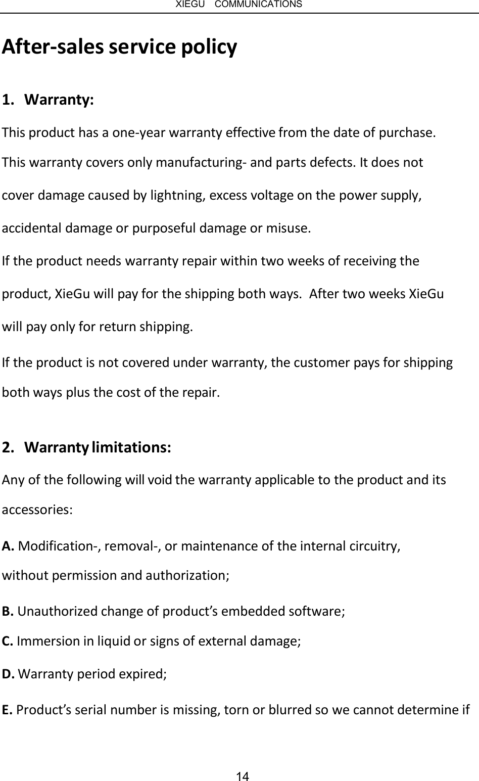   XIEGU  COMMUNICATIONS After-sales service policy 1.  Warranty: This product has a one-year warranty effective from the date of purchase. This warranty covers only manufacturing- and parts defects. It does not cover damage caused by lightning, excess voltage on the power supply, accidental damage or purposeful damage or misuse. If the product needs warranty repair within two weeks of receiving the product, XieGu will pay for the shipping both ways.  After two weeks XieGu will pay only for return shipping. If the product is not covered under warranty, the customer pays for shipping both ways plus the cost of the repair. 2.  Warranty limitations: Any of the following will void the warranty applicable to the product and its accessories: A. Modification-, removal-, or maintenance of the internal circuitry, without permission and authorization; B. Unauthorized change of product’s embedded software; C. Immersion in liquid or signs of external damage; D. Warranty period expired; E. Product’s serial number is missing, torn or blurred so we cannot determine if 14 