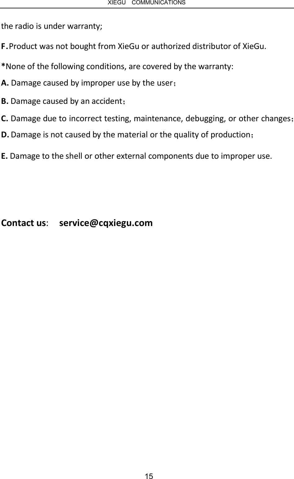   XIEGU  COMMUNICATIONS the radio is under warranty; F.Product was not bought from XieGu or authorized distributor of XieGu. *None of the following conditions, are covered by the warranty: A. Damage caused by improper use by the user； B. Damage caused by an accident； C. Damage due to incorrect testing, maintenance, debugging, or other changes； D. Damage is not caused by the material or the quality of production； E. Damage to the shell or other external components due to improper use. Contact us:  service@cqxiegu.com 15 