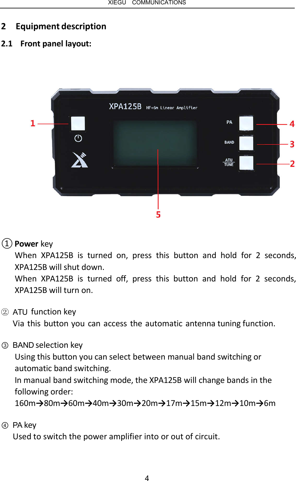   XIEGU  COMMUNICATIONS 2  Equipment description 2.1  Front panel layout: ① Power key When  XPA125B  is  turned  on,  press  this  button  and  hold  for  2  seconds, XPA125B will shut down. When  XPA125B  is  turned  off,  press  this  button  and  hold  for  2  seconds, XPA125B will turn on. ② ATU  function key Via this button you can access the automatic antenna tuning function. ③ BAND selection key Using this button you can select between manual band switching or automatic band switching. In manual band switching mode, the XPA125B will change bands in the following order: 160m→80m→60m→40m→30m→20m→17m→15m→12m→10m→6m ④ PA key Used to switch the power amplifier into or out of circuit. 4 