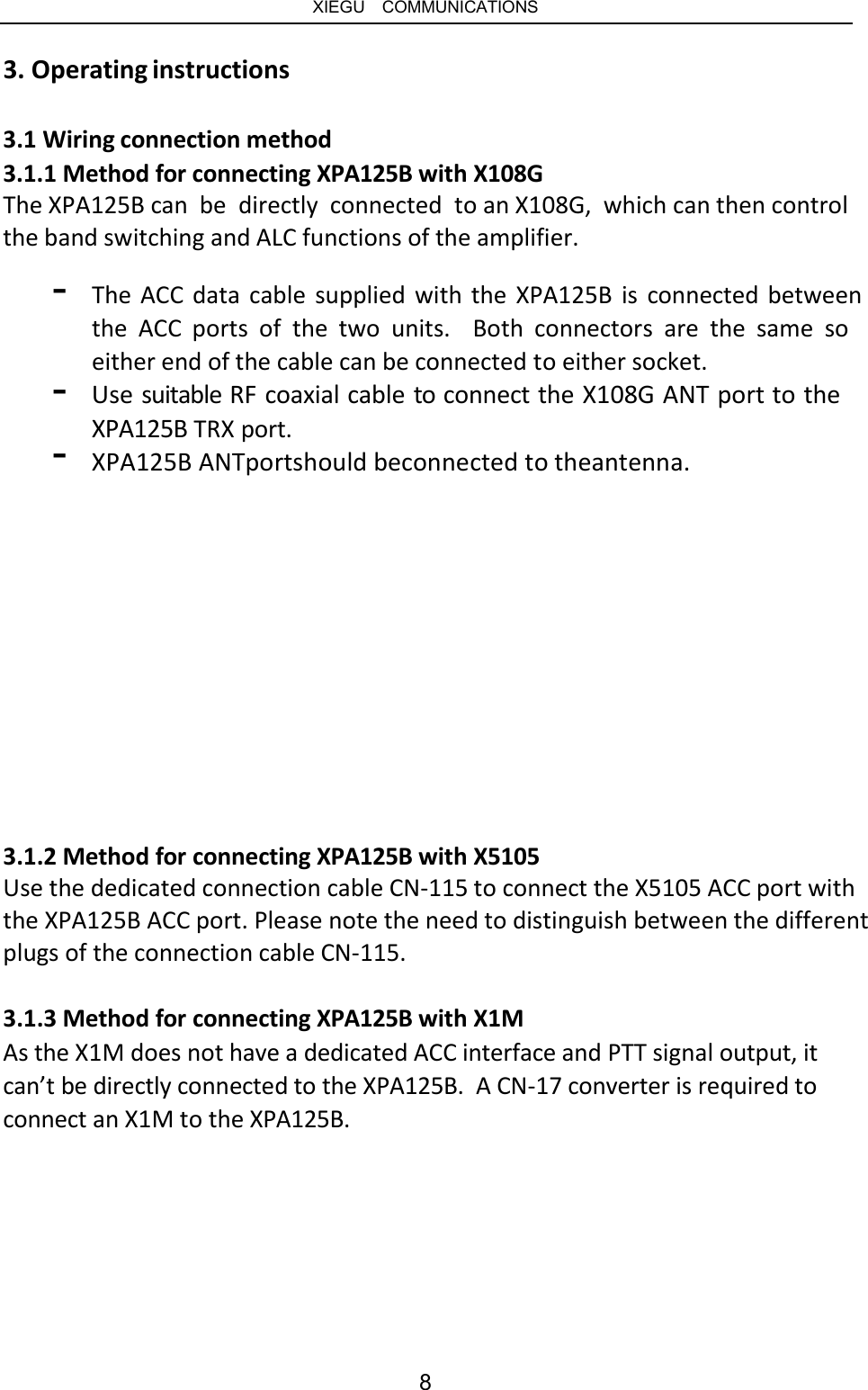   XIEGU  COMMUNICATIONS 3. Operating instructions 3.1 Wiring connection method 3.1.1 Method for connecting XPA125B with X108G The XPA125B can  be  directly  connected  to an X108G,  which can then control the band switching and ALC functions of the amplifier. - The ACC data cable supplied with the XPA125B is connected between the  ACC  ports  of  the  two  units.  Both  connectors  are  the  same  so either end of the cable can be connected to either socket. Use suitable RF coaxial cable to connect the X108G ANT port to the XPA125B TRX port. - - XPA125B ANTportshould beconnected to theantenna. 3.1.2 Method for connecting XPA125B with X5105 Use the dedicated connection cable CN-115 to connect the X5105 ACC port with the XPA125B ACC port. Please note the need to distinguish between the different plugs of the connection cable CN-115. 3.1.3 Method for connecting XPA125B with X1M As the X1M does not have a dedicated ACC interface and PTT signal output, it can’t be directly connected to the XPA125B.  A CN-17 converter is required to connect an X1M to the XPA125B. 8 