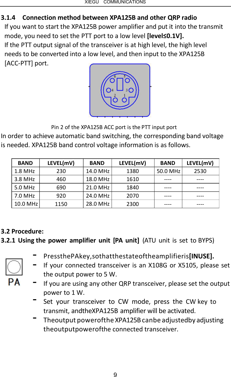   XIEGU  COMMUNICATIONS 3.1.4  Connection method between XPA125B and other QRP radio If you want to start the XPA125B power amplifier and put it into the transmit mode, you need to set the PTT port to a low level [level≤0.1V]. If the PTT output signal of the transceiver is at high level, the high level needs to be converted into a low level, and then input to the XPA125B [ACC-PTT] port. Pin 2 of the XPA125B ACC port is the PTT input port In order to achieve automatic band switching, the corresponding band voltage is needed. XPA125B band control voltage information is as follows. BAND LEVEL(mV) 230 460 690 920 BAND LEVEL(mV) 1380 1610 1840 2070 BAND 50.0 MHz ---- ---- ---- LEVEL(mV) 2530 ---- ---- ---- 1.8 MHz 3.8 MHz 5.0 MHz 7.0 MHz 10.0 MHz 14.0 MHz 18.0 MHz 21.0 MHz 24.0 MHz 28.0 MHz 1150 2300 ---- ---- 3.2 Procedure: 3.2.1  Using the  power  amplifier  unit  [PA  unit]  (ATU  unit is set to BYPS) - - PressthePAkey,sothatthestateoftheamplifieris[INUSE]. If your connected transceiver is an X108G or X5105, please set the output power to 5 W. If you are using any other QRP transceiver, please set the output power to 1 W. Set  your  transceiver  to  CW  mode,  press  the  CW key  to transmit, andtheXPA125B amplifier will be activated. Theoutput powerofthe XPA125B canbe adjustedby adjusting theoutputpowerofthe connected transceiver. - - - 9 
