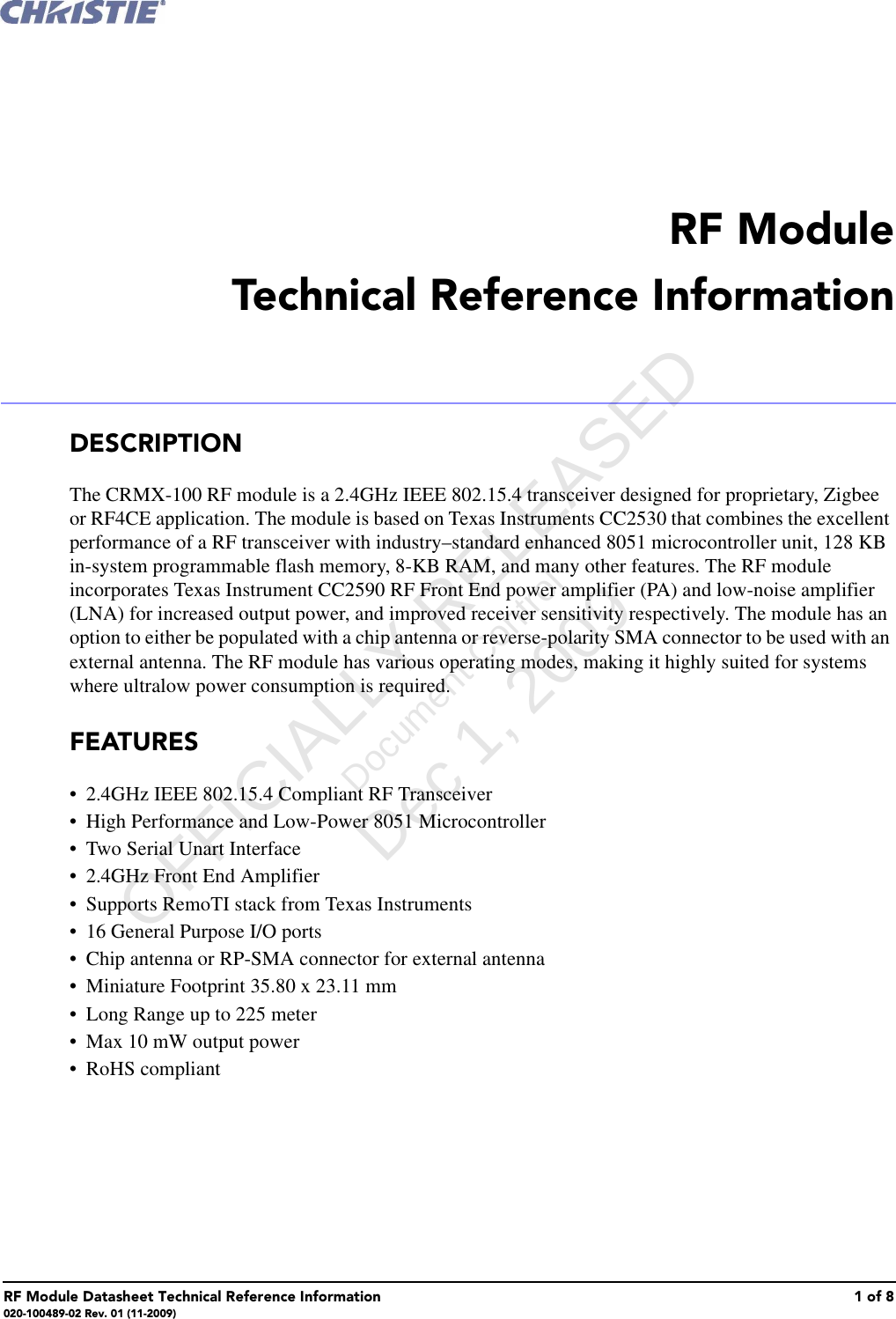 RF Module Datasheet Technical Reference Information 1 of 8020-100489-02 Rev. 01 (11-2009) RF ModuleTechnical Reference InformationDESCRIPTIONThe CRMX-100 RF module is a 2.4GHz IEEE 802.15.4 transceiver designed for proprietary, Zigbee or RF4CE application. The module is based on Texas Instruments CC2530 that combines the excellent performance of a RF transceiver with industry&ndash;standard enhanced 8051 microcontroller unit, 128 KB in-system programmable flash memory, 8-KB RAM, and many other features. The RF module incorporates Texas Instrument CC2590 RF Front End power amplifier (PA) and low-noise amplifier (LNA) for increased output power, and improved receiver sensitivity respectively. The module has an option to either be populated with a chip antenna or reverse-polarity SMA connector to be used with an external antenna. The RF module has various operating modes, making it highly suited for systems where ultralow power consumption is required. FEATURES&bull; 2.4GHz IEEE 802.15.4 Compliant RF Transceiver&bull;High Performance and Low-Power 8051 Microcontroller&bull; Two Serial Unart Interface&bull; 2.4GHz Front End Amplifier&bull; Supports RemoTI stack from Texas Instruments&bull; 16 General Purpose I/O ports&bull; Chip antenna or RP-SMA connector for external antenna&bull; Miniature Footprint 35.80 x 23.11 mm&bull; Long Range up to 225 meter&bull; Max 10 mW output power&bull; RoHS compliant      OFFICIALLY RELEASED Document Control Dec 1, 2009   