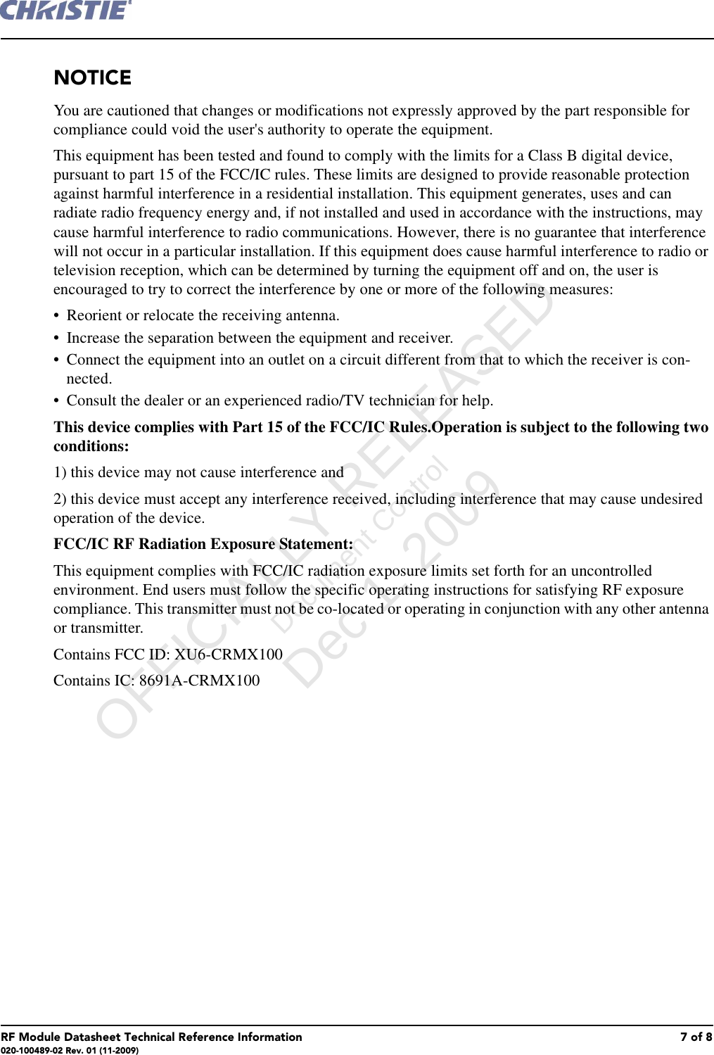 RF Module Datasheet Technical Reference Information 7 of 8020-100489-02 Rev. 01 (11-2009)NOTICEYou are cautioned that changes or modifications not expressly approved by the part responsible for compliance could void the user's authority to operate the equipment.This equipment has been tested and found to comply with the limits for a Class B digital device, pursuant to part 15 of the FCC/IC rules. These limits are designed to provide reasonable protection against harmful interference in a residential installation. This equipment generates, uses and can radiate radio frequency energy and, if not installed and used in accordance with the instructions, may cause harmful interference to radio communications. However, there is no guarantee that interference will not occur in a particular installation. If this equipment does cause harmful interference to radio or television reception, which can be determined by turning the equipment off and on, the user is encouraged to try to correct the interference by one or more of the following measures:&bull; Reorient or relocate the receiving antenna.&bull; Increase the separation between the equipment and receiver.&bull; Connect the equipment into an outlet on a circuit different from that to which the receiver is con-nected.&bull; Consult the dealer or an experienced radio/TV technician for help.This device complies with Part 15 of the FCC/IC Rules.Operation is subject to the following two conditions:1) this device may not cause interference and2) this device must accept any interference received, including interference that may cause undesired operation of the device.FCC/IC RF Radiation Exposure Statement:This equipment complies with FCC/IC radiation exposure limits set forth for an uncontrolled environment. End users must follow the specific operating instructions for satisfying RF exposure compliance. This transmitter must not be co-located or operating in conjunction with any other antenna or transmitter. Contains FCC ID: XU6-CRMX100Contains IC: 8691A-CRMX100      OFFICIALLY RELEASED Document Control Dec 1, 2009   