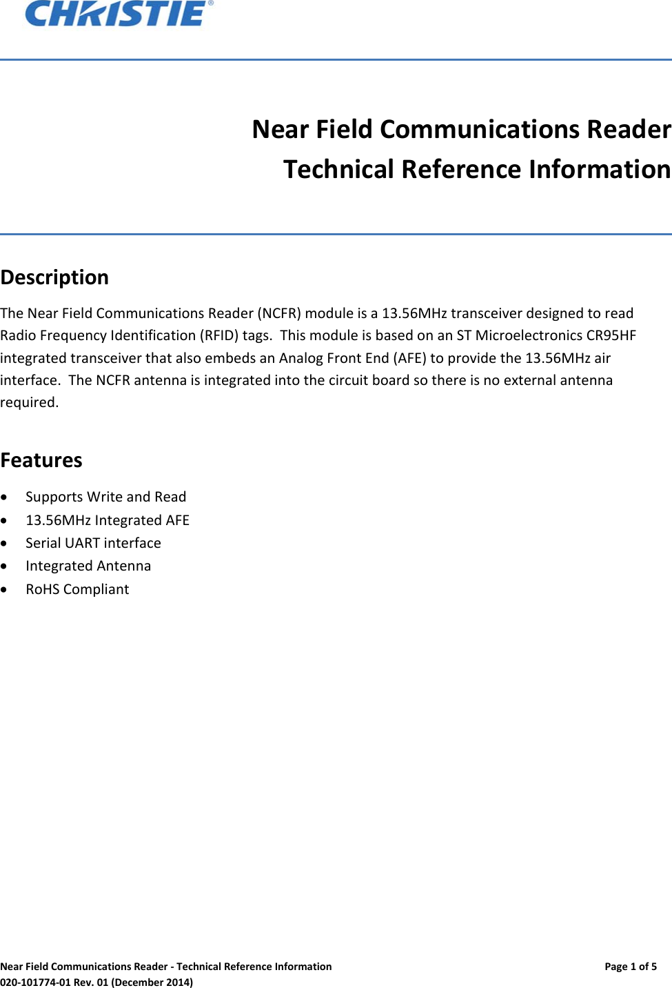 NearFieldCommunicationsReader‐TechnicalReferenceInformationPage1of5020‐101774‐01Rev.01(December2014)NearFieldCommunicationsReaderTechnicalReferenceInformationDescriptionTheNearFieldCommunicationsReader(NCFR)moduleisa13.56MHztransceiverdesignedtoreadRadioFrequencyIdentification(RFID)tags.ThismoduleisbasedonanSTMicroelectronicsCR95HFintegratedtransceiverthatalsoembedsanAnalogFrontEnd(AFE)toprovidethe13.56MHzairinterface.TheNCFRantennaisintegratedintothecircuitboardsothereisnoexternalantennarequired.Features SupportsWriteandRead 13.56MHzIntegratedAFE SerialUARTinterface IntegratedAntenna RoHSCompliant