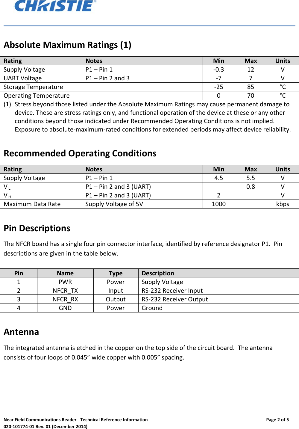 NearFieldCommunicationsReader‐TechnicalReferenceInformationPage2of5020‐101774‐01Rev.01(December2014)AbsoluteMaximumRatings(1)RatingNotesMinMaxUnitsSupplyVoltageP1&ndash;Pin1‐0.312VUARTVoltageP1&ndash;Pin2and3‐77VStorageTemperature ‐2585&deg;COperatingTemperature 070&deg;C(1) StressbeyondthoselistedundertheAbsoluteMaximumRatingsmaycausepermanentdamagetodevice.Thesearestressratingsonly,andfunctionaloperationofthedeviceattheseoranyotherconditionsbeyondthoseindicatedunderRecommendedOperatingConditionsisnotimplied.Exposuretoabsolute‐maximum‐ratedconditionsforextendedperiodsmayaffectdevicereliability.RecommendedOperatingConditionsRatingNotesMinMaxUnitsSupplyVoltageP1&ndash;Pin14.55.5VVILP1&ndash;Pin2and3(UART)0.8VVIHP1&ndash;Pin2and3(UART)2VMaximumDataRateSupplyVoltageof5V1000kbpsPinDescriptionsTheNFCRboardhasasinglefourpinconnectorinterface,identifiedbyreferencedesignatorP1.Pindescriptionsaregiveninthetablebelow.PinNameTypeDescription1PWRPowerSupplyVoltage2NFCR_TXInputRS‐232ReceiverInput3NFCR_RXOutputRS‐232ReceiverOutput4GNDPowerGroundAntennaTheintegratedantennaisetchedinthecopperonthetopsideofthecircuitboard.Theantennaconsistsoffourloopsof0.045&rdquo;widecopperwith0.005&rdquo;spacing.