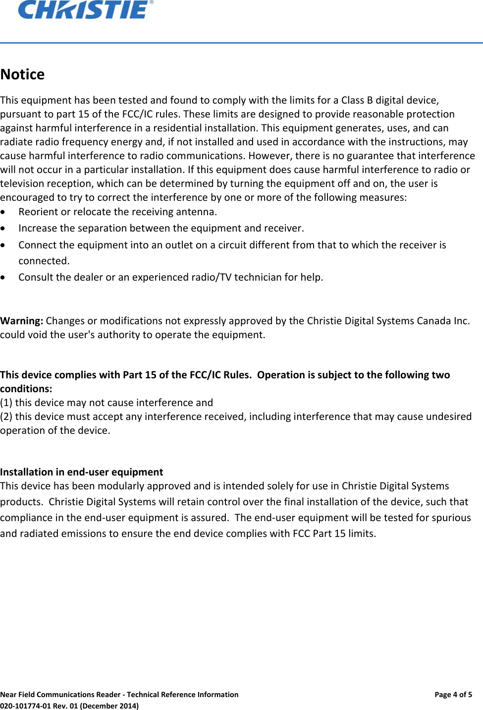 NearFieldCommunicationsReader‐TechnicalReferenceInformationPage4of5020‐101774‐01Rev.01(December2014)NoticeThisequipmenthasbeentestedandfoundtocomplywiththelimitsforaClassBdigitaldevice,pursuanttopart15oftheFCC/ICrules.Theselimitsaredesignedtoprovidereasonableprotectionagainstharmfulinterferenceinaresidentialinstallation.Thisequipmentgenerates,uses,andcanradiateradiofrequencyenergyand,ifnotinstalledandusedinaccordancewiththeinstructions,maycauseharmfulinterferencetoradiocommunications.However,thereisnoguaranteethatinterferencewillnotoccurinaparticularinstallation.Ifthisequipmentdoescauseharmfulinterferencetoradioortelevisionreception,whichcanbedeterminedbyturningtheequipmentoffandon,theuserisencouragedtotrytocorrecttheinterferencebyoneormoreofthefollowingmeasures: Reorientorrelocatethereceivingantenna. Increasetheseparationbetweentheequipmentandreceiver. Connecttheequipmentintoanoutletonacircuitdifferentfromthattowhichthereceiverisconnected. Consultthedealeroranexperiencedradio/TVtechnicianforhelp.Warning:ChangesormodificationsnotexpresslyapprovedbytheChristieDigitalSystemsCanadaInc.couldvoidtheuser'sauthoritytooperatetheequipment.  ThisdevicecomplieswithPart15oftheFCC/ICRules.Operationissubjecttothefollowingtwoconditions:(1)thisdevicemaynotcauseinterferenceand(2)thisdevicemustacceptanyinterferencereceived,includinginterferencethatmaycauseundesiredoperationofthedevice.Installationinend‐userequipmentThisdevicehasbeenmodularlyapprovedandisintendedsolelyforuseinChristieDigitalSystemsproducts.ChristieDigitalSystemswillretaincontroloverthefinalinstallationofthedevice,suchthatcomplianceintheend‐userequipmentisassured.Theend‐userequipmentwillbetestedforspuriousandradiatedemissionstoensuretheenddevicecomplieswithFCCPart15limits.