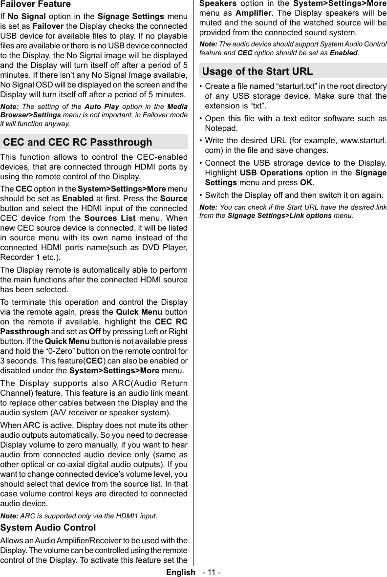 English   - 11 -Failover FeatureIf No Signal option in the Signage Settings menu is set as Failover the Display checks the connected and the Display will turn itself off after a period of 5 No Signal OSD will be displayed on the screen and the Display will turn itself off after a period of 5 minutes.Note: The setting of the Auto Play option in the Media  menu is not important, in Failover mode it will function anyway.CEC and CEC RC PassthroughThis function allows to control the CEC-enabled using the remote control of the Display.The CEC option in the System>Settings>More menu should be set as EnabledSource button and select the HDMI input of the connected CEC device from the Sources List menu. When in source menu with its own name instead of the       Recorder 1 etc.).The Display remote is automatically able to perform the main functions after the connected HDMI source has been selected.To terminate this operation and control the Display Quick Menu button        CEC RC Passthrough and set as Off by pressing Left or Right button. If the Quick Menu button is not available press 3 seconds. This feature(CEC) can also be enabled or disabled under the System>Settings>More menu.The Display supports also ARC(Audio Return Channel) feature. This feature is an audio link meant to replace other cables between the Display and the audio system (A/V receiver or speaker system).audio outputs automatically. So you need to decrease audio from connected audio device only (same as other optical or co-axial digital audio outputs). If you should select that device from the source list. In that case volume control keys are directed to connected audio device.Note: ARC is supported only via the HDMI1 input.System Audio ControlDisplay. The volume can be controlled using the remote control of the Display. To activate this feature set the Speakers option in the System>Settings>More menu as . The Display speakers will be muted and the sound of the watched source will be provided from the connected sound system.Note: The audio device should support System Audio Control feature and CEC option should be set as .Usage of the Start URL&bull; of any USB storage device. Make sure that the &bull;          Notepad.&bull; &bull; Connect the USB strorage device to the Display. Highlight USB Operations option in the Signage Settings menu and press OK.&bull; Switch the Display off and then switch it on again.Note: You can check if the Start URL have the desired link from the  menu.