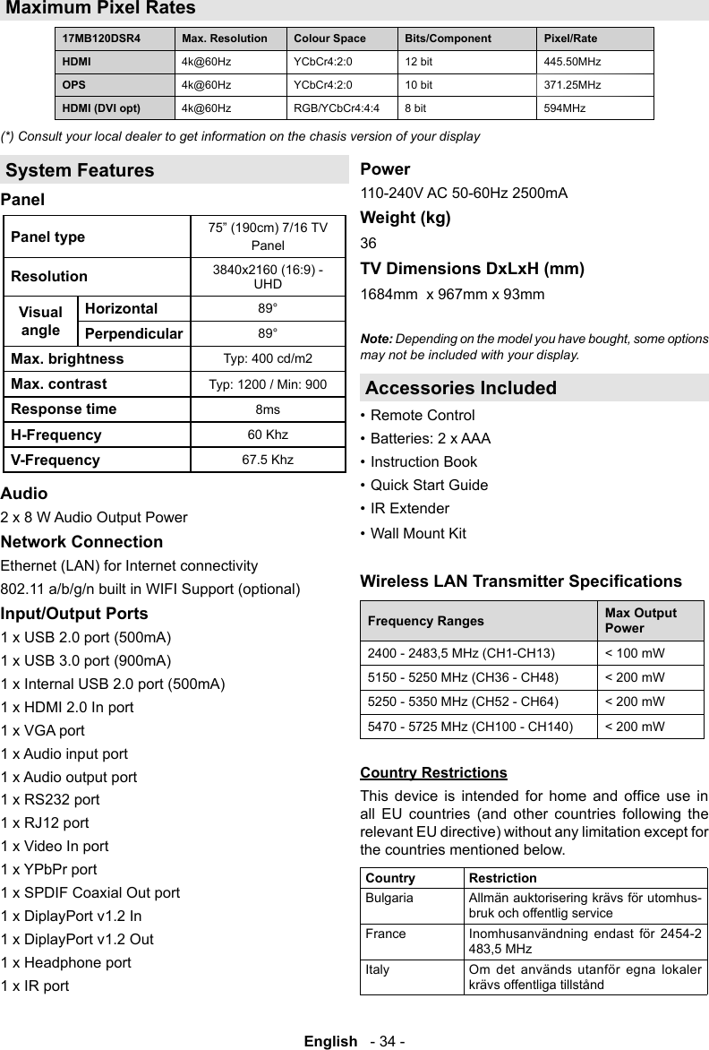 English   - 34 -Maximum Pixel Rates17MB120DSR4  Colour Space  HDMI 4k@60Hz YCbCr4:2:0  445.50MHzOPS 4k@60Hz YCbCr4:2:0  371.25MHzHDMI (DVI opt)  4k@60Hz RGB/YCbCr4:4:4  594MHz(*) Consult your local dealer to get information on the chasis version of your displaySystem FeaturesPanelPanel type PanelResolution 3840x2160 (16:9) -UHDVisual angleHorizontal89&deg;Perpendicular 89&deg;Max. brightnessTyp: 400 cd/m2Max. contrast Typ: 1200 / Min: 900Response time8msH-Frequency 60 KhzV-Frequency67.5 KhzAudio2 x 8 W Audio Output PowerNetwork Connection Ethernet (LAN) for Internet connectivity802.11 a/b/g/n built in WIFI Support (optional)Input/Output Ports 1 x USB 2.0 port (500mA)1 x USB 3.0 port (900mA)1 x Internal USB 2.0 port (500mA)1 x HDMI 2.0 In port1 x VGA port1 x Audio input port1 x Audio output port1 x RS232 port1 x RJ12 port1 x Video In port1 x YPbPr port1 x SPDIF Coaxial Out port1 x DiplayPort v1.2 In1 x DiplayPort v1.2 Out1 x Headphone port1 x IR portPower110-240V AC 50-60Hz 2500mAWeight (kg)36TV Dimensions DxLxH (mm)1684mm  x 967mm x 93mmNote: Depending on the model you have bought, some options may not be included with your display.Accessories Included&bull; Remote Control&bull; Batteries: 2 x AAA&bull; Instruction Book&bull; Quick Start Guide&bull; IR Extender&bull; Wall Mount KitFrequency Ranges Max Output Power < 100 mW5150 - 5250 MHz (CH36 - CH48) < 200 mW5250 - 5350 MHz (CH52 - CH64) < 200 mW5470 - 5725 MHz (CH100 - CH140) < 200 mWCountry Restrictions         all EU countries (and other countries following the relevant EU directive) without any limitation except for the countries mentioned below.Country RestrictionBulgaria Allm&auml;n auktorisering kr&auml;vs f&ouml;r utomhus-bruk och offentlig serviceFrance Inomhusanv&auml;ndning endast f&ouml;r 2454-2 Italy Om det anv&auml;nds utanf&ouml;r egna lokaler kr&auml;vs offentliga tillst&aring;nd
