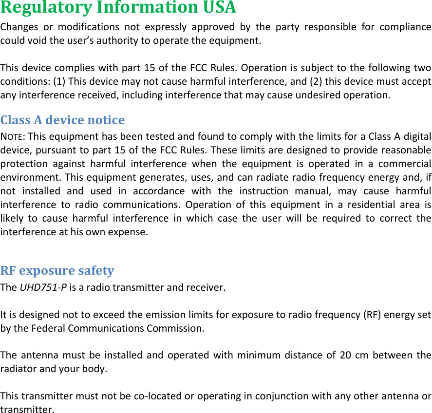 Regulatory Information USA Changes  or  modifications  not  expressly  approved  by  the  party  responsible  for  compliance could oid the use&rsquo;s authoity to opeate the euipet.  This device complies with part 15 of the FCC Rules. Operation is subject to the following two conditions: (1) This device may not cause harmful interference, and (2) this device must accept any interference received, including interference that may cause undesired operation. Class A device notice NOTE: This equipment has been tested and found to comply with the limits for a Class A digital device, pursuant to part 15 of the FCC Rules. These limits are designed to provide reasonable protection  against  harmful  interference  when  the  equipment  is  operated  in  a  commercial environment. This equipment generates, uses, and can radiate radio frequency energy and, if not  installed  and  used  in  accordance  with  the  instruction  manual,  may  cause  harmful interference  to  radio  communications.  Operation  of  this  equipment  in  a  residential  area  is likely  to  cause  harmful  interference  in  which  case  the  user  will  be  required  to  correct  the interference at his own expense.  RF exposure safety The UHD751-P is a radio transmitter and receiver.  It is designed not to exceed the emission limits for exposure to radio frequency (RF) energy set by the Federal Communications Commission.  The  antenna must  be  installed and  operated  with minimum distance  of  20  cm  between  the radiator and your body.  This transmitter must not be co-located or operating in conjunction with any other antenna or transmitter.                   