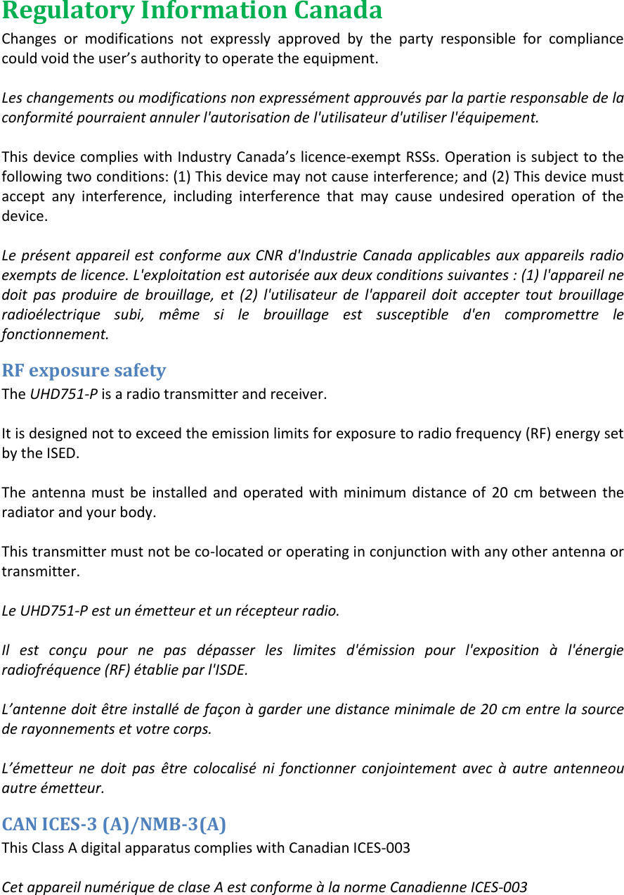 Regulatory Information Canada Changes  or  modifications  not  expressly  approved  by  the  party  responsible  for  compliance could oid the use&rsquo;s authoity to opeate the euipet.  Les changements ou modifications non express&eacute;ment approuv&eacute;s par la partie responsable de la conformit&eacute; pourraient annuler l'autorisation de l'utilisateur d'utiliser l'&eacute;quipement.  This deice coplies ith Idusty Caada&rsquo;s licece-exempt RSSs. Operation is subject to the following two conditions: (1) This device may not cause interference; and (2) This device must accept  any  interference,  including  interference  that  may  cause  undesired  operation  of  the device.  Le pr&eacute;sent appareil est conforme aux CNR  d'Industrie Canada applicables aux appareils radio exempts de licence. L'exploitation est autoris&eacute;e aux deux conditions suivantes : (1) l'appareil ne doit  pas  produire  de  brouillage,  et  (2)  l'utilisateur  de  l'appareil  doit  accepter  tout  brouillage radio&eacute;lectrique  subi,  m&ecirc;me  si  le  brouillage  est  susceptible  d'en  compromettre  le fonctionnement. RF exposure safety The UHD751-P is a radio transmitter and receiver.  It is designed not to exceed the emission limits for exposure to radio frequency (RF) energy set by the ISED.   The  antenna must  be  installed  and  operated  with minimum  distance of  20  cm  between  the radiator and your body.  This transmitter must not be co-located or operating in conjunction with any other antenna or transmitter.  Le UHD751-P est un &eacute;metteur et un r&eacute;cepteur radio.  Il  est  con&ccedil;u  pour  ne  pas  d&eacute;passer  les  limites  d'&eacute;mission  pour  l'exposition  &agrave;  l'&eacute;nergie radiofr&eacute;quence (RF) &eacute;tablie par l'ISDE.  L&rsquo;atee doit tre istall de fa&ccedil;o &agrave; garder ue distace iiale de 20 cm entre la source de rayonnements et votre corps.  L&rsquo;etteur  e  doit  pas  tre  colocalis  i  foctioer  cojoiteet  avec  &agrave;  autre  ateeou autre &eacute;metteur. CAN ICES-3 (A)/NMB-3(A) This Class A digital apparatus complies with Canadian ICES-003  Cet appareil num&eacute;rique de clase A est conforme &agrave; la norme Canadienne ICES-003   