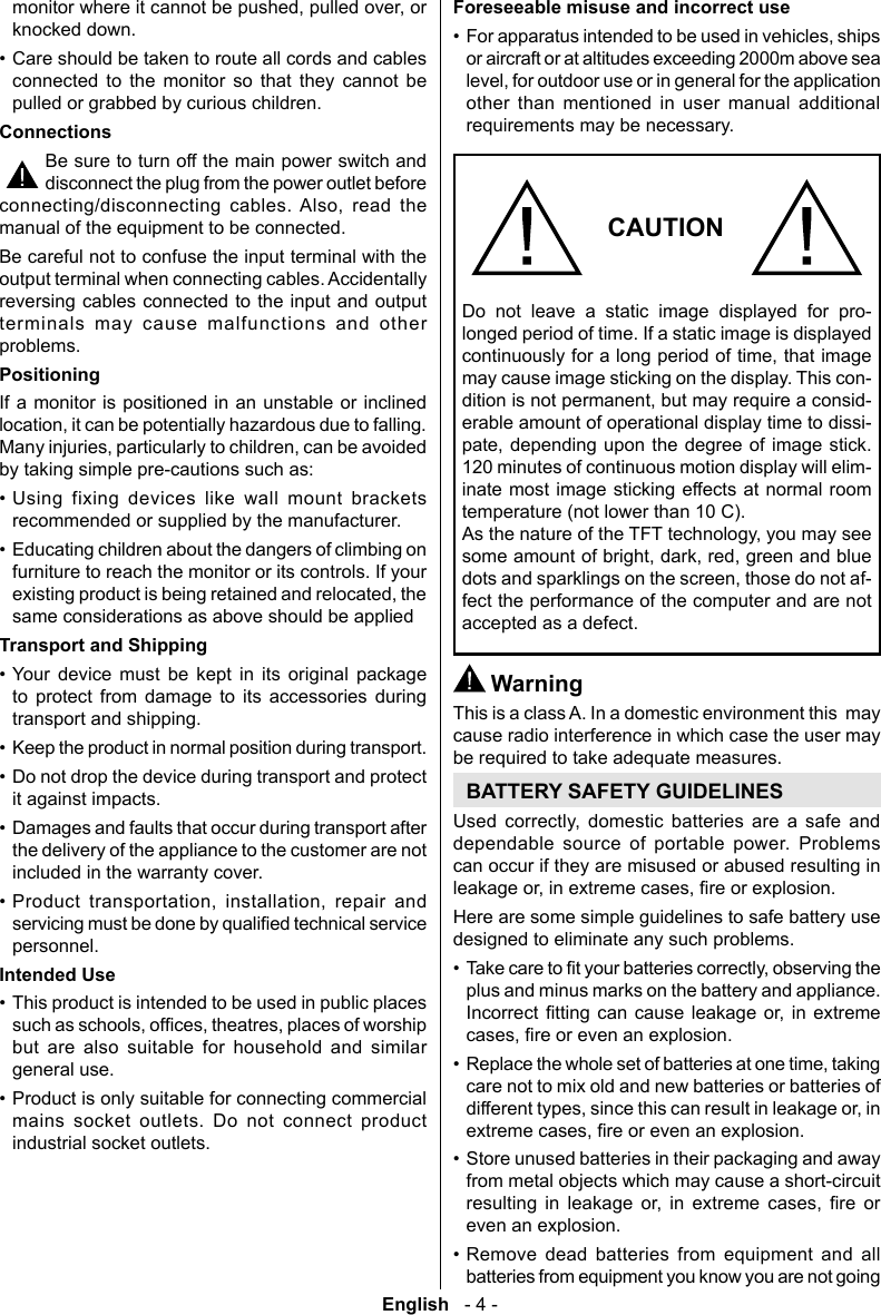 English   - 4 -Foreseeable misuse and incorrect use&bull; or aircraft or at altitudes exceeding 2000m above sea other than mentioned in user manual additional requirements may be necessary.CAUTIONDo not leave a static image displayed for pro-longed period of time. If a static image is displayed may cause image sticking on the display. This con--erable amount of operational display time to dissi- 120 minutes of continuous motion display will elim-inate most image sticking effects at normal room temperature (not lower than 10 C).-fect the performance of the computer and are not accepted as a defect. WarningThis is a class A. In a domestic environment this  may cause radio interference in which case the user may be required to take adequate measures.BATTERY SAFETY GUIDELINES       dependable source of portable power. Problems can occur if they are misused or abused resulting in Here are some simple guidelines to safe battery use designed to eliminate any such problems.&bull; plus and minus marks on the battery and appliance.       &bull; care not to mix old and new batteries or batteries of &bull; Store unused batteries in their packaging and away from metal objects which may cause a short-circuit         even an explosion.&bull; Remove dead batteries from equipment and all batteries from equipment you know you are not going knocked down.&bull; Care should be taken to route all cords and cables connected to the monitor so that they cannot be pulled or grabbed by curious children.ConnectionsBe sure to turn off the main power switch and disconnect the plug from the power outlet before    manual of the equipment to be connected.Be careful not to confuse the input terminal with the output terminal when connecting cables. Accidentally reversing cables connected to the input and output terminals may cause malfunctions and other problems.Positioning  by taking simple pre-cautions such as:&bull; Using fixing devices like wall mount brackets recommended or supplied by the manufacturer.&bull; Educating children about the dangers of climbing on furniture to reach the monitor or its controls. If your same considerations as above should be appliedTransport and Shipping&bull; Your device must be kept in its original package to protect from damage to its accessories during transport and shipping.&bull; Keep the product in normal position during transport.&bull; Do not drop the device during transport and protect it against impacts.&bull; Damages and faults that occur during transport after the delivery of the appliance to the customer are not included in the warranty cover.&bull;     personnel.Intended Use&bull; This product is intended to be used in public places but are also suitable for household and similar general use.&bull; Product is only suitable for connecting commercial mains socket outlets. Do not connect product industrial socket outlets.