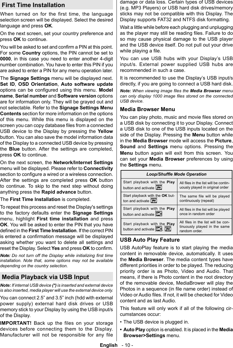 English   - 10 -First Time Installation        selection screen will be displayed. Select the desired language and press OK.press OK to continue. For some Country0000      number combination. You have to enter this PIN if you are asked to enter a PIN for any menu operation later.The Signage Settings menu will be displayed next. Set ID OSD Orientation Auto software update        Model nameSerial number and Software version options are for information only. They will be grayed out and not selectable. Refer to the Signage Settings Menu Contents section for more information on the options of this menu. While this menu is displayed on the screen you can copy USB device to the Display by pressing the Yellow button. You can also save the model information data of the Display to a connected USB device by pressing the  Blue     press OK to continue.Network/Internet Settings menu will be displayed. Please refer to        OK button          anything press the Rapid advance button.The First Time Installation is completed.To repeat this process and reset the Display's settings to the factory defaults enter the Signage Settings   First time installation and press OK. You will be asked to enter the PIN that you have First Time Installation. If the correct PIN asking whether you want to delete all settings and reset the Display. Select Yes and press OK Note:   installation. Note that, some options may not be available depending on the country selection.Media Playback via USB InputNote: If internal USB device (*) is inserted and external device is also inserted, media player will use the external device only.power supply) external hard disk drives or USB memory stick to your Display by using the USB input/s of the Display.IMPORTANT! Back up the files on your storage devices before connecting them to the Display. Manufacturer will not be responsible for any file damage or data loss. Certain types of USB devices (e.g. MP3 Players) or USB hard disk drives/memory sticks may not be compatible with this Display. The Display supports FAT32 and NTFS disk formatting.Wait a little while before each plugging and unplugging so may cause physical damage to the USB player and the USB device itself. Do not pull out your drive         input/s. External power supplied USB hubs are recommended in such a case. Note:Media Browser menu USB device.Media Browser Menua USB disk by connecting it to your Display. Connect a USB disk to one of the USB inputs located on the side of the Display. Pressing the Menu button while in the Media Browser mode will access the PictureSound and Settings menu options. Pressing the Menu button again will exit from this screen. You can set your Media Browser preferences by using the Settings menu.Start playback with the Play button and activate -uously played in original orderStart playback with the OK but-ton and activate The same file will be played continuously (repeat)Start playback with the Play button and activate once in random orderStart playback with the Play button and activate         -tinuously played in the same random order.USB Auto Play FeatureUSB AutoPlay feature is to start playing the media       the Media Browser. The media content types have different priorities in order to be played. The reducing        content and as last Audio.This feature will only work if all of the following cir-cumstances occur:&bull; The USB device is plugged in.&bull; Auto Play option is enabled. It is placed in the Media Browser>Settings menu.