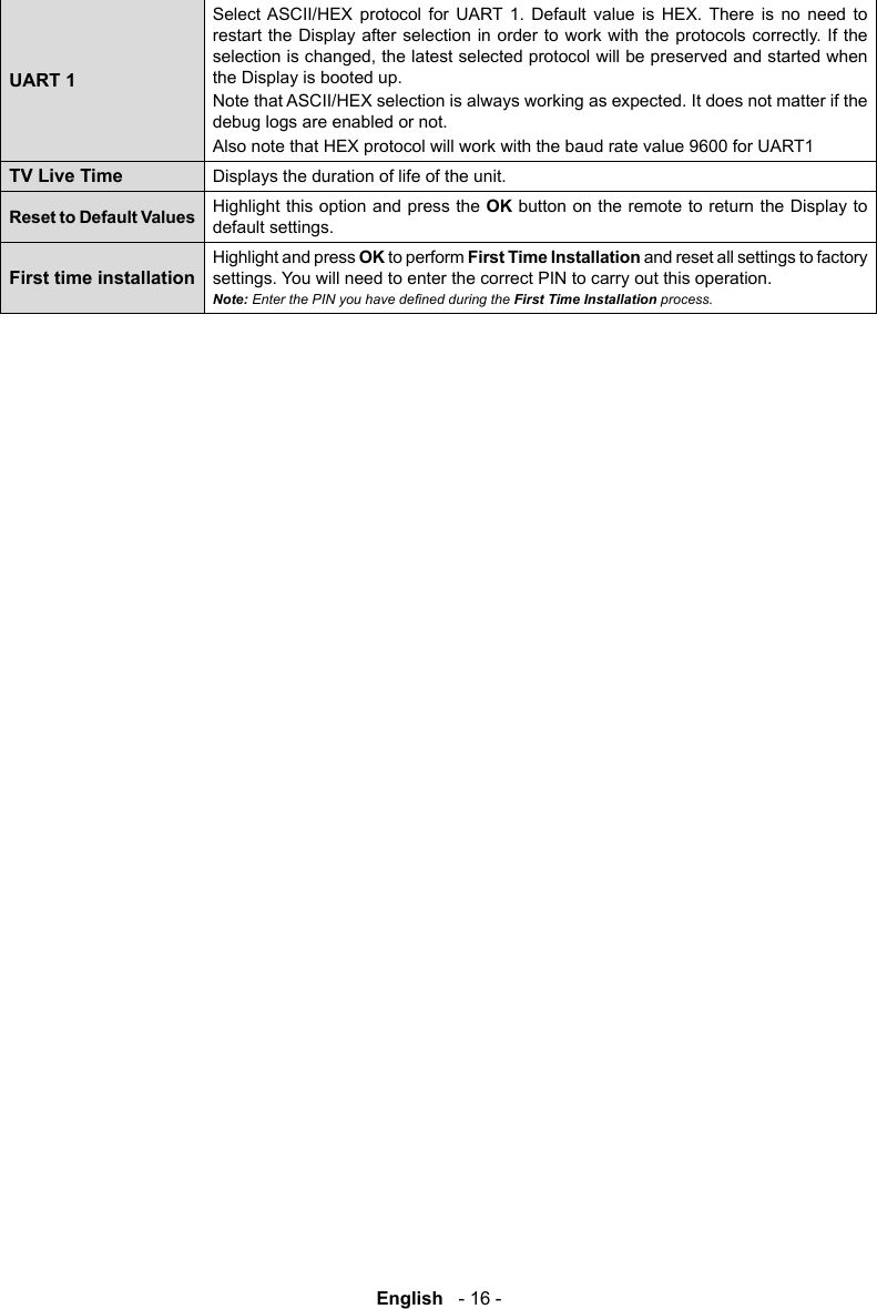 English   - 16 -UART 1Select ASCII/HEX protocol for UART 1. Default value is HEX. There is no need to restart the Display after selection in order to work with the protocols correctly. If the the Display is booted up.Note that ASCII/HEX selection is always working as expected. It does not matter if the debug logs are enabled or not.Also note that HEX protocol will work with the baud rate value 9600 for UART1TV Live TimeDisplays the duration of life of the unit.Reset to Default Values Highlight this option and press the OK button on the remote to return the Display to default settings.First time installationHighlight and press OK to perform First Time Installation and reset all settings to factory settings. You will need to enter the correct PIN to carry out this operation.Note: process.