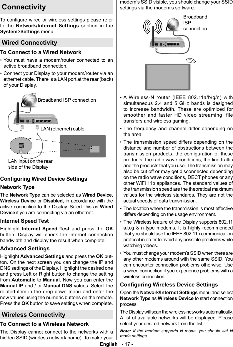 English   - 17 -Connectivityto the     System>Settings menu.Wired ConnectivityTo Connect to a Wired Network&bull; You must have a modem/router connected to an &bull; Broadband ISP connectionLAN (ethernet) cableLAN input on the rear  side of the DisplayNetwork TypeThe Network Type can be selected as Wired Device, Wireless Device or Disabled  active connection to the Display. Select this as Wired Device if you are connecting via an ethernet.Internet Speed Test Internet Speed Test and press the OK       Advanced SettingsAdvanced  and press the OK but-ton. On the next screen you can change the IP and from  to Manual. Now you can enter the Manual IP and / or Manual DNS values. Select the          Press the OKWireless Connectivity To Connect to a Wireless NetworkThe Display cannot connect to the networks with a hidden SSID (wireless network name). To make your Broadband ISP connection&bull; A Wireless-N router (IEEE 802.11a/b/g/n) with simultaneous 2.4 and 5 GHz bands is designed to increase bandwidth. These are optimized for       transfers and wireless gaming.&bull;       the area.&bull;                  &bull; &bull;         &bull;   Open the  menu and select Network Type as process.Note: If the modem supports N mode, you should set N mode settings.