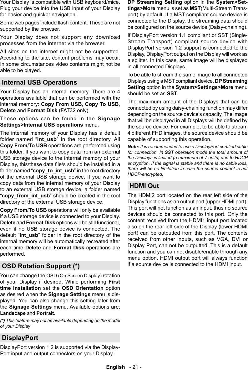 English   - 21 -Your Display is compatible with USB keyboard/mice. Plug your device into the USB input of your Display for easier and quicker navigation.supported by the browser.Your Display does not support any download processes from the internet via the browser.All sites on the internet might not be supportted. According to the site; content problems may occur. In some circumstances video contents might not be able to be played.Internal USB OperationsYour Display has an internal memory. There are 4 operations available that can be performed with the internal memory: Copy From USBCopy To USBDelete and Format Disk (FAT32 only).These options can be found in the Signage Settings>Internal USB operations menu. The internal memory of your Display has a default   int_usb    Copy From/To USB operations are performed using this folder. If you want to copy data from an external USB storage device to the internal memory of your copy_to_int_usbof the external USB storage device. If you want to copy data from the internal memory of your Display copy_from_int_usbdirectory of the external USB storage device.Copy From/To USB operations will only be available if a USB storage device is connected to your Display. Delete and Format Diskeven if no USB storage device is connected. The  int_usb       internal memory will be automatically recreated after each time Delete and Format Disk operations are performed.OSD Rotation Support (*)You can change the OSD (On Screen Display) rotation of your Display if desired. While performing First time installation set the OSD Orientation option as desired when the Signage Settings menu is dis-played. You can also change this setting later from the Signage Settings menu. Available options are: Landscape and Portrait.(*) This feature may not be available depending on the model of your DisplayDisplayPortDisplayPort version 1.2 is supported via the Display-Port input and output connectors on your Display.DP Streaming Setting option in the System>Set-tings>More menu is set as MST(Multi-Stream Trans-port) by default. If a MST compliant source device is If DisplayPort version 1.1 compliant or SST (Single-Stream Transport) compliant source device with DisplayPort version 1.2 support is connected to the in all connected Displays.To be able to stream the same image to all connected DP Streaming Setting option in the System>Settings>More menu should be set as SST.The maximum amount of the Displays that can be connected by using daisy-chaining function may differ capable of supporting this operation. Note:for connection. In SST operation mode the total amount of the Displays is limited (a maximum of 7 units) due to HDCP encryption. If the signal is stable and there is no cable loss, there will be no limitation in case the source content is not HDCP-encrypted.HDMI OutThe HDMI2 port located on the rear left side of the Display functions as an output port (upper HDMI port). devices should be connected to this port. Only the content received from the HDMI1 input port located also on the rear left side of the Display (lower HDMI port) can be outputted from this port. The contents         function and you can not disable/enable through any menu option. HDMI output port will always function if a source device is connected to the HDMI input.