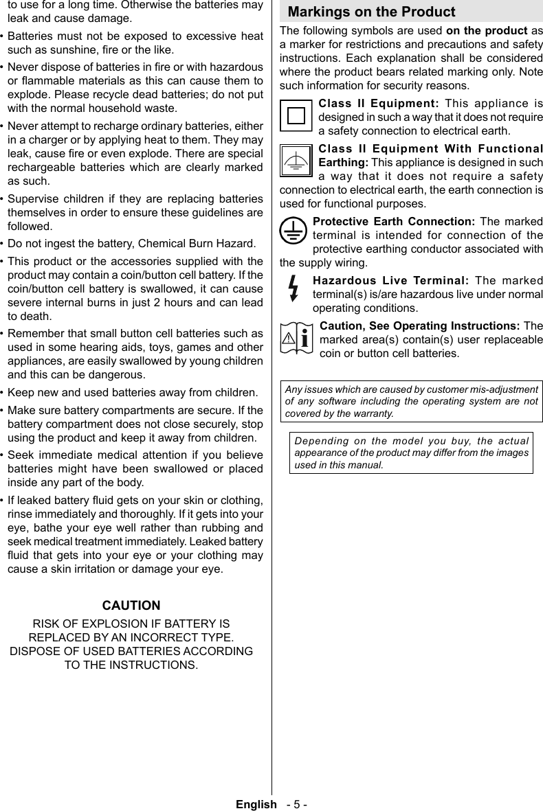 English   - 5 -to use for a long time. Otherwise the batteries may leak and cause damage.&bull; Batteries must not be exposed to excessive heat &bull; explode. Please recycle dead batteries; do not put with the normal household waste.&bull; in a charger or by applying heat to them. They may rechargeable batteries which are clearly marked as such.&bull; Supervise children if they are replacing batteries themselves in order to ensure these guidelines are followed.&bull; &bull; This product or the accessories supplied with the product may contain a coin/button cell battery. If the severe internal burns in just 2 hours and can lead to death.&bull; Remember that small button cell batteries such as and this can be dangerous.&bull; &bull; Make sure battery compartments are secure. If the &bull;             &bull; rinse immediately and thoroughly. If it gets into your    seek medical treatment immediately. Leaked battery          cause a skin irritation or damage your eye.CAUTIONRISK OF EXPLOSION IF BATTERY IS REPLACED BY AN INCORRECT TYPE. DISPOSE OF USED BATTERIES ACCORDING TO THE INSTRUCTIONS.Markings on the ProductThe following symbols are used on the product as a marker for restrictions and precautions and safety      such information for security reasons.Class II Equipment: This appliance is designed in such a way that it does not require a safety connection to electrical earth.Class II Equipment With Functional Earthing: This appliance is designed in such a way that it does not require a safety used for functional purposes.Protective Earth Connection: The marked terminal is intended for connection of the protective earthing conductor associated with the supply wiring.Hazardous Live Terminal: The marked terminal(s) is/are hazardous live under normal operating conditions.Caution, See Operating Instructions: The marked area(s) contain(s) user replaceable coin or button cell batteries.Any issues which are caused by customer mis-adjustment of any software including the operating system are not covered by the warranty.Depending on the model you buy, the actual appearance of the product may differ from the images used in this manual.i