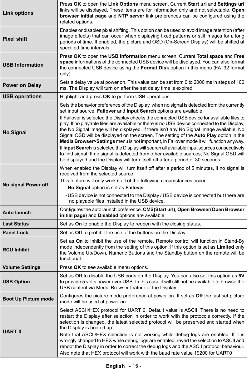 English   - 15 -Link optionsPress OK to open the Link Options menu screen. Current Start url and Settings url  links will be displayed. These items are for information only and not selectable. Open browser initial page and NTP serverrelated options.Pixel shiftEnables or disables pixel shifting. This option can be used to avoid image retention (after USB InformationPress OK to open the USB information menu screen. Current Total space and Free space informations of the connected USB device will be displayed. You can also format the connected USB device using the Format Disk option in this menu (FAT32 format only). Power on Delay Sets a delay value at power on. This value can be set from 0 to 2000 ms in steps of 100 ms. The Display will turn on after the set delay time is expired.USB operationsHighlight and press OK to perform USB operations.No Signalset input source. Failover and Input Search options are available. Signal OSD will be displayed on the screen. The setting of the Auto Play option in the Media Browser>SettingsIf Input Search is selected the Display will search all available input sources consecutively be displayed and the Display will turn itself off after a period of 30 seconds.No signal Power offreceived from the selected source. This feature will only work if all of the following circumstances occur:- No Signal option is set as Failover. - USB device is not connected to the Display / USB device is connected but there are Auto launch CMS(Start url)Open Browser(Open Browser initial page) and Disabled options are available.Last Status Set as On to enable the Display to reopen with the closing status. Panel Lock Set as Off to prohibit the use of the buttons on the Display.RCU InhibitSet as On to inhibit the use of the remote. Remote control will function in Stand-By mode independently from the setting of this option. If this option is set as Limited only functional. Volume Settings Press OK to see available menu options.USB OptionSet as Off to disable the USB ports on the Display. You can also set this option as 5V to provide 5 volts power over USB. In this case it will still not be available to browse the USB content via Media Browser feature of the Display.Boot Up Picture mode Off the last set picture mode will be used at power on.UART 0Select ASCII/HEX protocol for UART 0. Default value is ASCII. There is no need to restart the Display after selection in order to work with the protocols correctly. If the the Display is booted up.Note that ASCII/HEX selection is not working while debug logs are enabled. If it is reboot the Display in order to correct the debug logs and the ASCII protocol behaviour.Also note that HEX protocol will work with the baud rate value 19200 for UART0