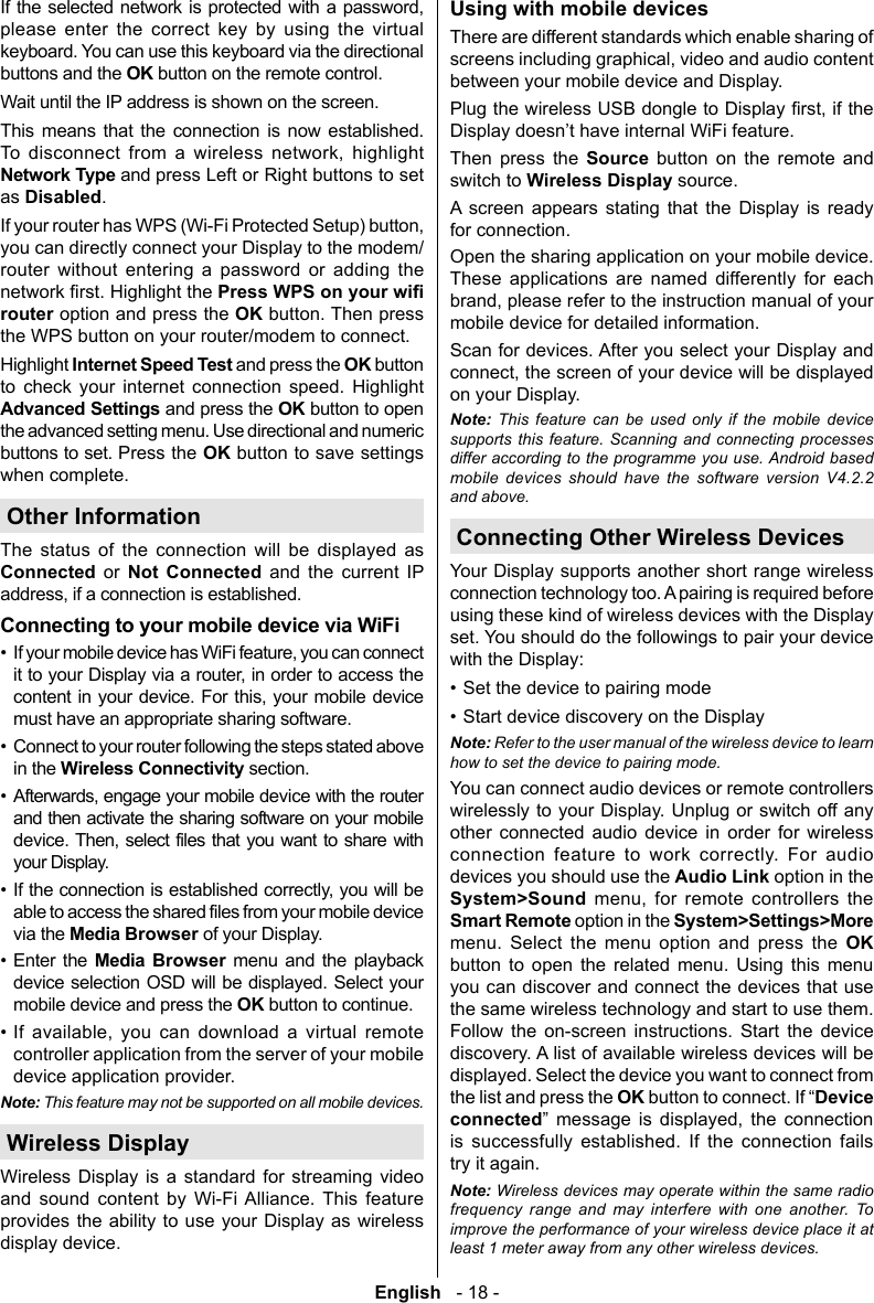 English   - 18 -             buttons and the OK button on the remote control.              Network Type as .you can directly connect your Display to the modem/router without entering a password or adding the  Highlight the router option and press the OK button. Then press the WPS button on your router/modem to connect.Internet Speed Test and press the OK button       Advanced and press the OK button to open buttons to set. Press the OKwhen complete. Other Information        Connected or Not Connected and the current IP &bull;    &bull; &bull;          &bull; &bull; Enter the   menu and the playback  OK &bull;        controller application from the server of your mobile device application provider. Note: This feature may not be supported on all mobile devices.Wireless DisplayWireless Display is a standard for streaming video and sound content by Wi-Fi Alliance. This feature provides the ability to use your Display as wireless display device.Using with mobile devicesThere are different standards which enable sharing of between your mobile device and Display.Then press the Source button on the remote and switch to Wireless Display source. A screen appears stating that the Display is ready for connection.Open the sharing application on your mobile device. These applications are named differently for each mobile device for detailed information.Scan for devices. After you select your Display and on your Display.Note: This feature can be used only if the mobile device supports this feature. Scanning and connecting processes differ according to the programme you use. Android based mobile devices should have the software version V4.2.2 and above.Connecting Other Wireless DevicesYour Display supports another short range wireless connection technology too. A pairing is required before using these kind of wireless devices with the Display set. You should do the followings to pair your device with the Display:&bull; Set the device to pairing mode&bull; Start device discovery on the DisplayNote: Refer to the user manual of the wireless device to learn how to set the device to pairing mode.You can connect audio devices or remote controllers wirelessly to your Display. Unplug or switch off any other connected audio device in order for wireless connection feature to work correctly. For audio devices you should use the Audio Link option in the System>Sound     Smart Remote option in the System>Settings>More menu. Select the menu option and press the OK button to open the related menu. Using this menu you can discover and connect the devices that use the same wireless technology and start to use them. Follow the on-screen instructions. Start the device discovery. A list of available wireless devices will be displayed. Select the device you want to connect from the list and press the OKDevice connected     is successfully established. If the connection fails try it again.Note: Wireless devices may operate within the same radio frequency range and may interfere with one another. To improve the performance of your wireless device place it at least 1 meter away from any other wireless devices.