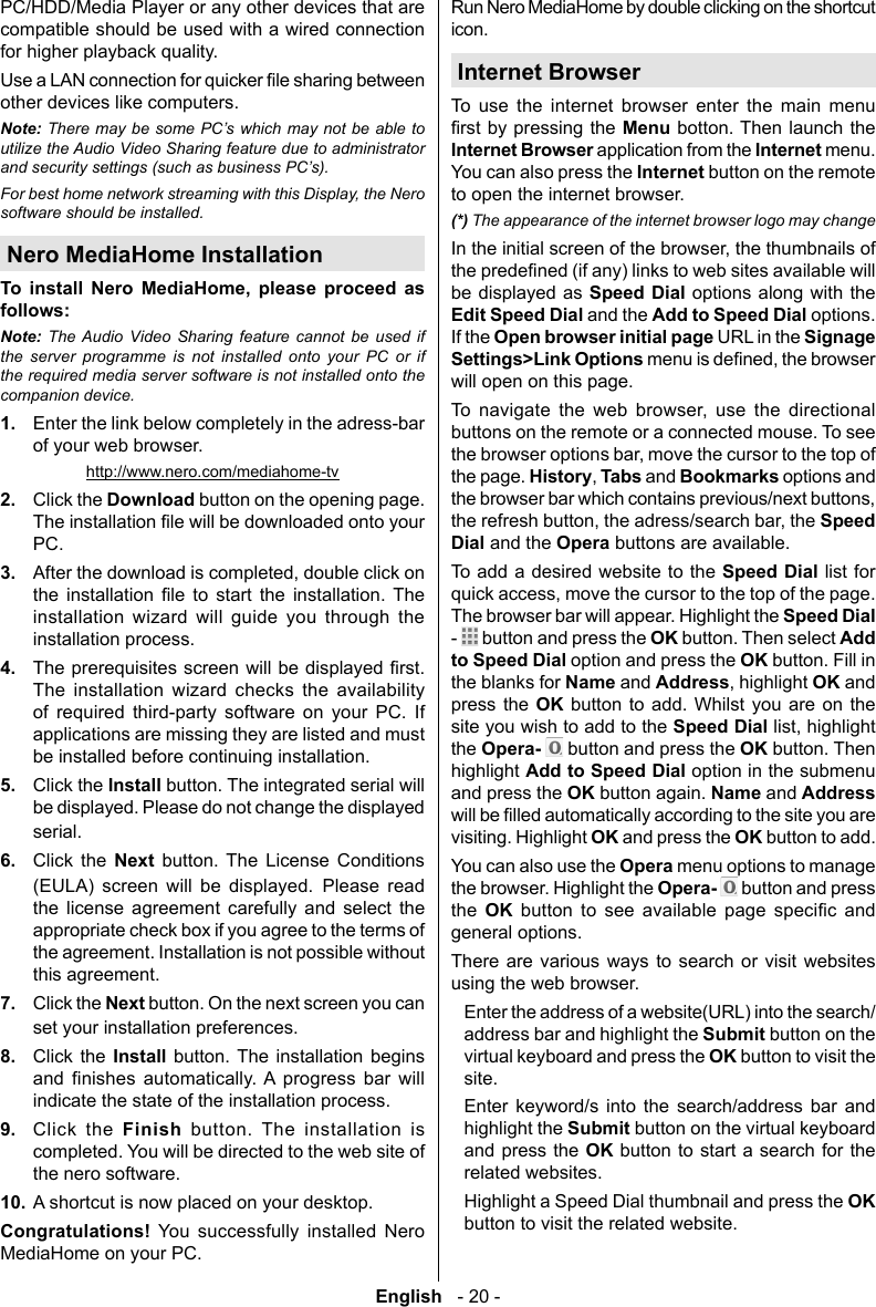 English   - 20 -other devices like computers.Note: There may be some PC&rsquo;s which may not be able to and security settings (such as business PC&rsquo;s).For best home network streaming with this Display, the Nero software should be installed.Nero MediaHome Installation      follows:Note:                  1.  Enter the link below completely in the adress-bar of your web browser.http://www.nero.com/mediahome-tv2.  Click the Download button on the opening page. PC. 3.               4.              5.  Click the Install6.  Click the Next         Please read the license agreement carefully and select the appropriate check box if you agree to the terms of the agreement. Installation is not possible without this agreement.7.  Click the Next button. On the next screen you can set your installation preferences.8.  Click the Install          9.  Click the Finish button. The installation is completed. You will be directed to the web site of the nero software.10. A shortcut is now placed on your desktop.    Run Nero MediaHome by double clicking on the shortcut icon.Internet BrowserTo use the internet browser enter the main menu Menu botton. Then launch the Internet Browser application from the Internet menu. You can also press the Internet button on the remote to open the internet browser.(*) The appearance of the internet browser logo may changebe displayed as Speed Dial options along with the Edit Speed Dial and the Add to Speed Dial options. If the Open browser initial page URL in the Signage Settings>Link Optionswill open on this page.       buttons on the remote or a connected mouse. To see the page. HistoryTabs and Bookmarks options and Speed Dial and the Opera buttons are available.To add a desired website to the Speed Dial list for The browser bar will appear. Highlight the Speed Dial -   button and press the OK button. Then select Add to Speed Dial option and press the OK button. Fill in the blanks for Name and AddressOK and press the OK button to add. Whilst you are on the site you wish to add to the Speed Dialthe Opera-   button and press the OK button. Then highlight Add to Speed Dial option in the submenu and press the OK button again. Name and Address visiting. Highlight OK and press the OK button to add.You can also use the Opera menu options to manage the browser. Highlight the Opera-   button and press the  OK       general options.There are various ways to search or visit websites using the web browser.  Enter the address of a website(URL) into the search/address bar and highlight the Submit button on the virtual keyboard and press the OK button to visit the site.  Enter keyword/s into the search/address bar and highlight the Submit button on the virtual keyboard and press the OK button to start a search for the related websites.  Highlight a Speed Dial thumbnail and press the OK button to visit the related website.