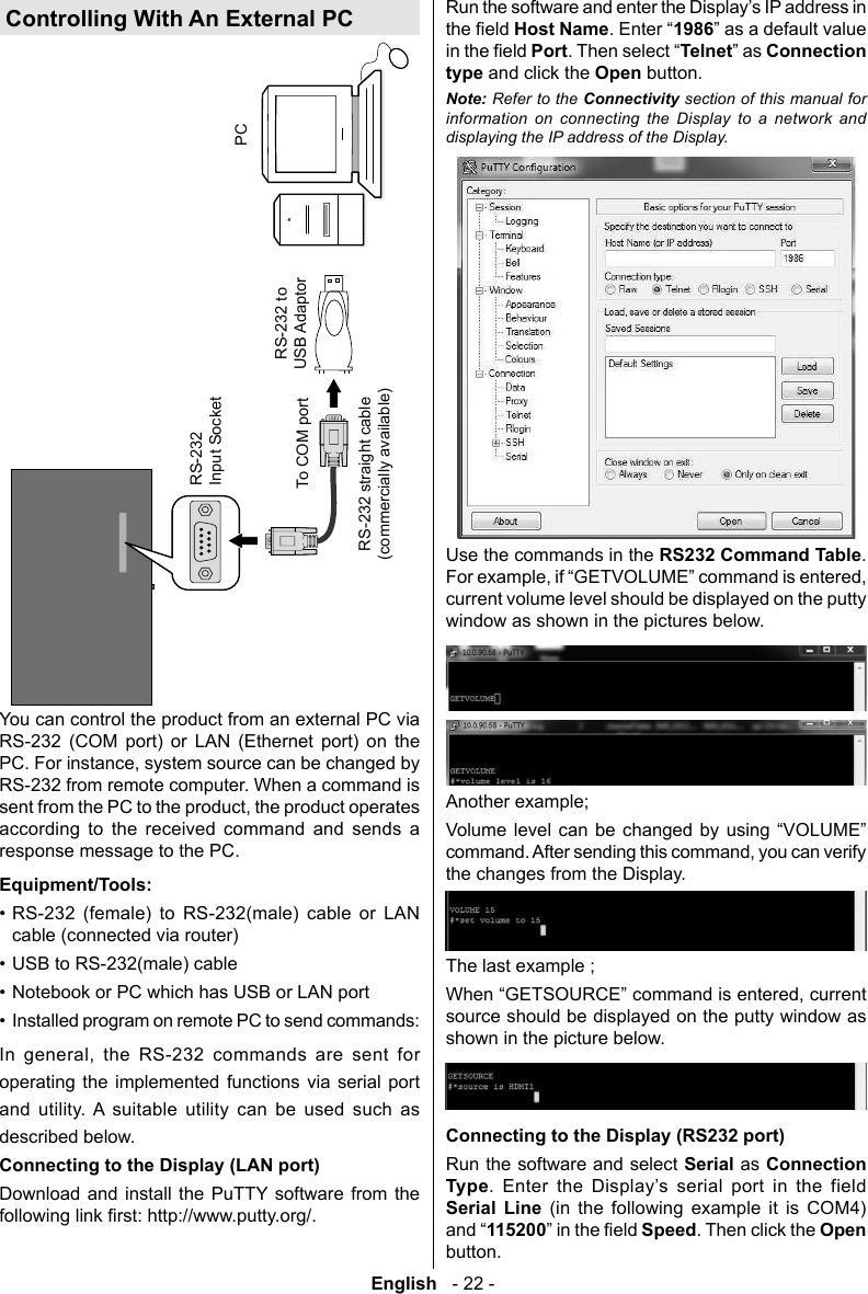 English   - 22 -RS-232Input SocketTo COM portRS-232 to USB AdaptorPCYou can control the product from an external PC via RS-232 (COM port) or LAN (Ethernet port) on the RS-232 from remote computer. When a command is according to the received command and sends a response message to the PC.Equipment/Tools:&bull; RS-232 (female) to RS-232(male) cable or LAN cable (connected via router)&bull; USB to RS-232(male) cable&bull; Notebook or PC which has USB or LAN port&bull; Installed program on remote PC to send commands:       operating the implemented functions via serial port and utility. A suitable utility can be used such as described below. Connecting to the Display (LAN port)Download and install the PuTTY software from the Host Name1986PortTelnetConnection type and click the Open button.Note: Refer to the section of this manual for information on connecting the Display to a network and displaying the IP address of the Display.Use the commands in the RS232 Command Table.current volume level should be displayed on the putty window as shown in the pictures below.Another example;      the changes from the Display.The last example ;source should be displayed on the putty window as shown in the picture below.Connecting to the Display (RS232 port)Run the software and select Serial as Connection Type        Serial Line (in the following example it is COM4) 115200Speed. Then click the Open button.