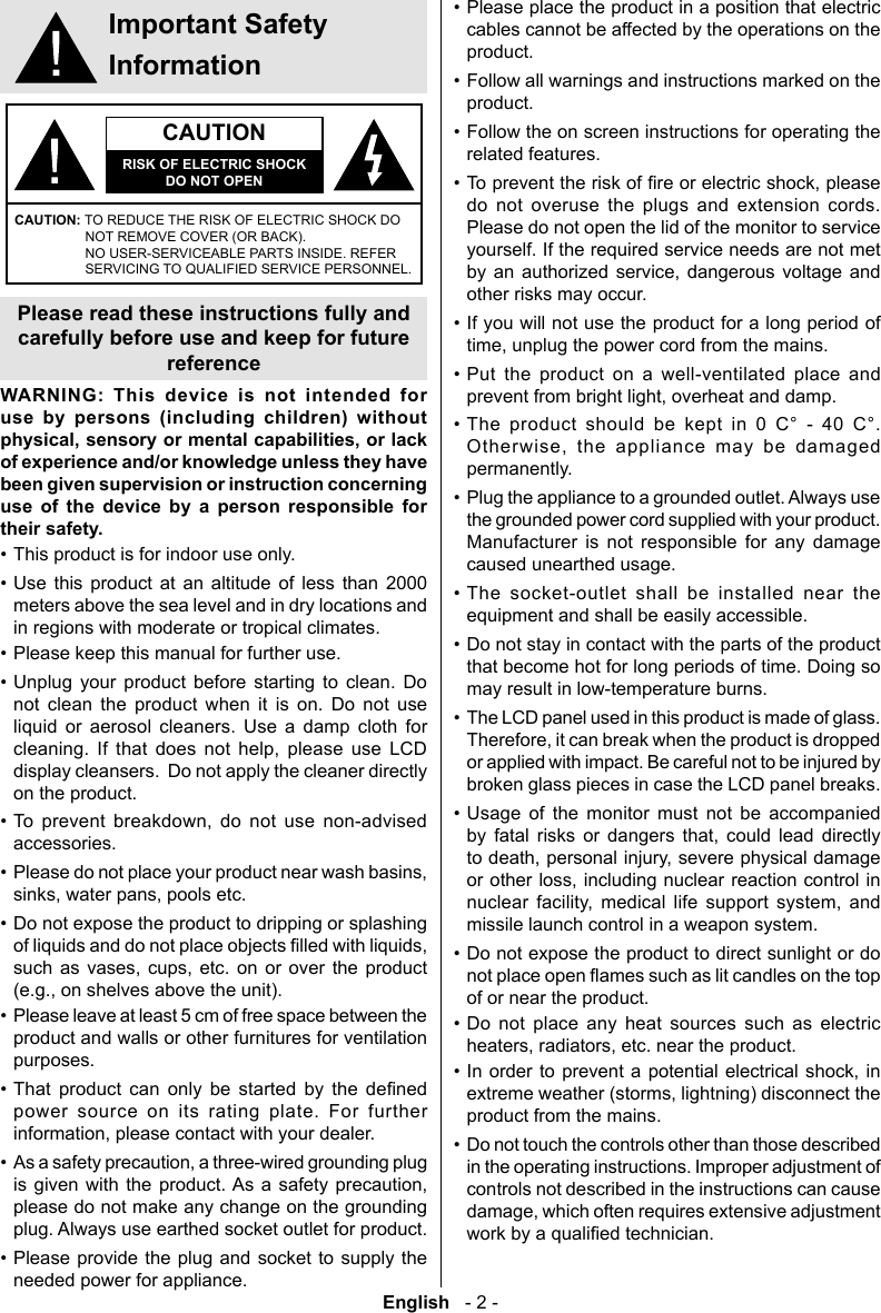 English   - 2 -&bull; Please place the product in a position that electric cables cannot be affected by the operations on the product.&bull; Follow all warnings and instructions marked on the product.&bull; Follow the on screen instructions for operating the related features.&bull; do not overuse the plugs and extension cords. Please do not open the lid of the monitor to service yourself. If the required service needs are not met       other risks may occur.&bull; If you will not use the product for a long period of &bull; Put the product on a well-ventilated place and &bull; The product should be kept in 0 C&deg; - 40 C&deg;.      permanently.&bull; Plug the appliance to a grounded outlet. Always use the grounded power cord supplied with your product. Manufacturer is not responsible for any damage caused unearthed usage.&bull; The socket-outlet shall be installed near the equipment and shall be easily accessible.&bull; Do not stay in contact with the parts of the product that become hot for long periods of time. Doing so may result in low-temperature burns.&bull; The LCD panel used in this product is made of glass. or applied with impact. Be careful not to be injured by broken glass pieces in case the LCD panel breaks.&bull; Usage of the monitor must not be accompanied               missile launch control in a weapon system.&bull; Do not expose the product to direct sunlight or do of or near the product.&bull; Do not place any heat sources such as electric &bull;    product from the mains.&bull; Do not touch the controls other than those described in the operating instructions. Improper adjustment of controls not described in the instructions can cause Important Safety InformationCAUTIONRISK OF ELECTRIC SHOCKDO NOT OPENCAUTION: TO REDUCE THE RISK OF ELECTRIC SHOCK DO NOT REMOVE COVER (OR BACK). NO USER-SERVICEABLE PARTS INSIDE. REFER SERVICING TO QUALIFIED SERVICE PERSONNEL.Please read these instructions fully and carefully before use and keep for future referenceWARNING: This device is not intended for use by persons (including children) without physical, sensory or mental capabilities, or lack of experience and/or knowledge unless they have been given supervision or instruction concerning use of the device by a person responsible for their safety.&bull; This product is for indoor use only.&bull; Use this product at an altitude of less than 2000 meters above the sea level and in dry locations and in regions with moderate or tropical climates.&bull; Please keep this manual for further use.&bull; Unplug your product before starting to clean. Do not clean the product when it is on. Do not use liquid or aerosol cleaners. Use a damp cloth for         display cleansers.  Do not apply the cleaner directly on the product.&bull;       accessories.&bull; &bull; Do not expose the product to dripping or splashing          &bull; Please leave at least 5 cm of free space between the product and walls or other furnitures for ventilation purposes.&bull;         power source on its rating plate. For further &bull;       please do not make any change on the grounding plug. Always use earthed socket outlet for product.&bull; Please provide the plug and socket to supply the needed power for appliance.