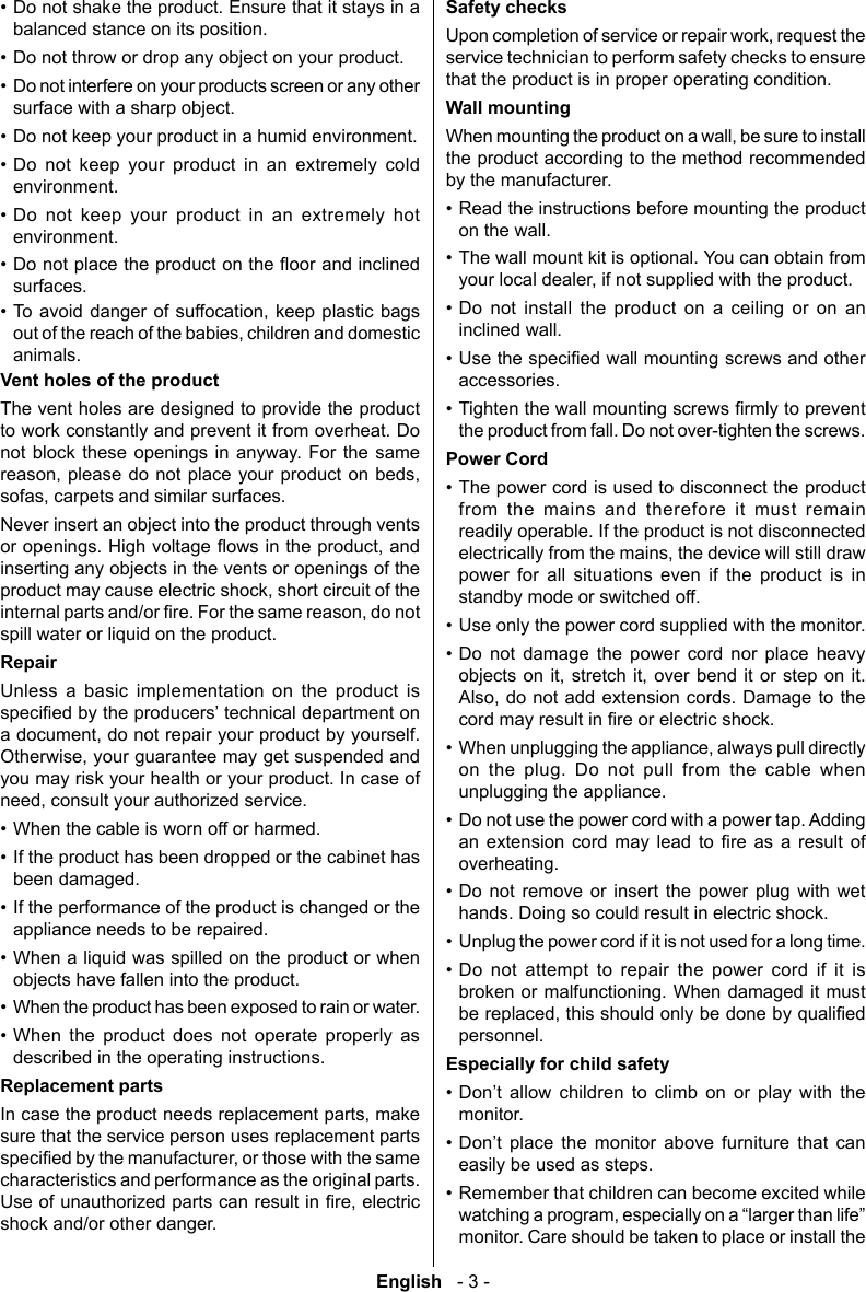 English   - 3 -&bull; Do not shake the product. Ensure that it stays in a balanced stance on its position.&bull; Do not throw or drop any object on your product. &bull; Do not interfere on your products screen or any other surface with a sharp object. &bull; Do not keep your product in a humid environment.&bull; Do not keep your product in an extremely cold environment. &bull; Do not keep your product in an extremely hot environment.&bull; surfaces.&bull;   animals.Vent holes of the productThe vent holes are designed to provide the product to work constantly and prevent it from overheat. Do not block these openings in anyway. For the same   Never insert an object into the product through vents inserting any objects in the vents or openings of the spill water or liquid on the product.RepairUnless a basic implementation on the product is you may risk your health or your product. In case of &bull; When the cable is worn off or harmed.&bull; If the product has been dropped or the cabinet has been damaged.&bull; If the performance of the product is changed or the appliance needs to be repaired.&bull; When a liquid was spilled on the product or when objects have fallen into the product.&bull; When the product has been exposed to rain or water.&bull; When the product does not operate properly as described in the operating instructions.Replacement partssure that the service person uses replacement parts characteristics and performance as the original parts. shock and/or other danger.Safety checksservice technician to perform safety checks to ensure that the product is in proper operating condition.Wall mountingthe product according to the method recommended by the manufacturer.&bull; Read the instructions before mounting the product on the wall.&bull; The wall mount kit is optional. You can obtain from &bull; Do not install the product on a ceiling or on an inclined wall.&bull; accessories.&bull; the product from fall. Do not over-tighten the screws.Power Cord&bull; The power cord is used to disconnect the product from the mains and therefore it must remain readily operable. If the product is not disconnected power for all situations even if the product is in standby mode or switched off.&bull; Use only the power cord supplied with the monitor.&bull; Do not damage the power cord nor place heavy    &bull; on the plug. Do not pull from the cable when unplugging the appliance.&bull; Do not use the power cord with a power tap. Adding           overheating.&bull; Do not remove or insert the power plug with wet hands. Doing so could result in electric shock.&bull; Unplug the power cord if it is not used for a long time.&bull; Do not attempt to repair the power cord if it is broken or malfunctioning. When damaged it must personnel.Especially for child safety&bull;          monitor.&bull;        easily be used as steps.&bull; Remember that children can become excited while monitor. Care should be taken to place or install the 