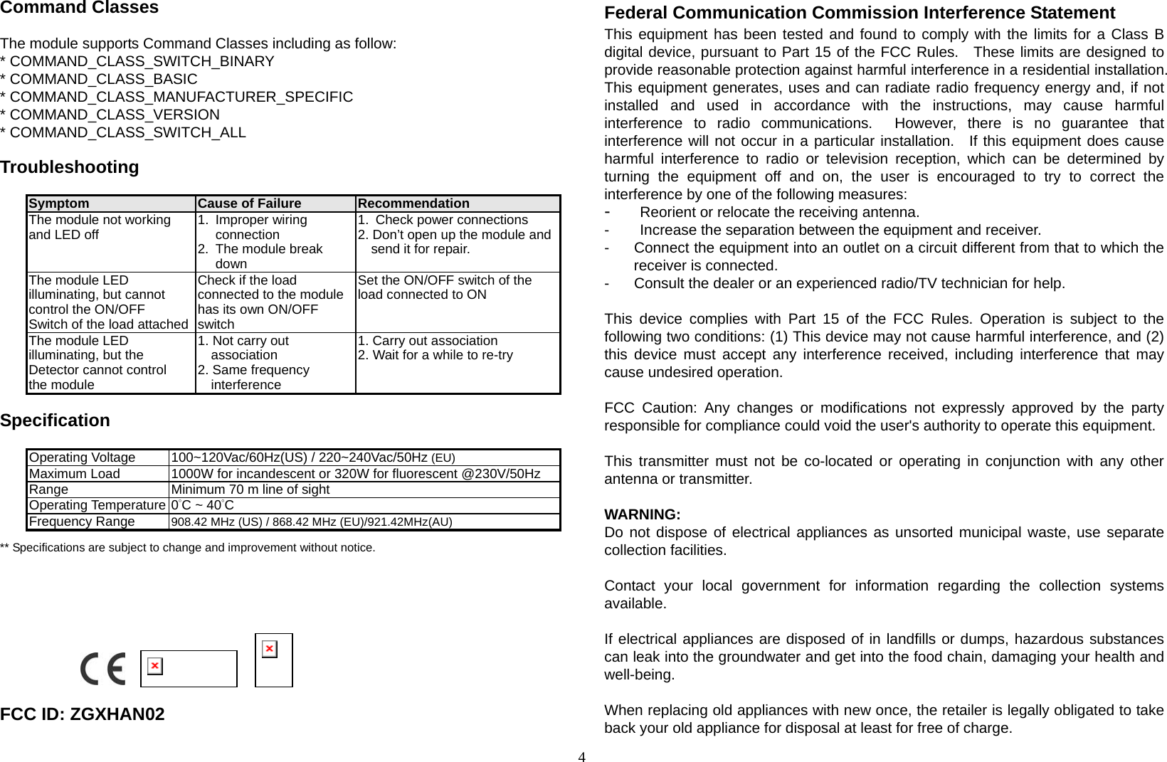 4 Command Classes  The module supports Command Classes including as follow: * COMMAND_CLASS_SWITCH_BINARY * COMMAND_CLASS_BASIC * COMMAND_CLASS_MANUFACTURER_SPECIFIC * COMMAND_CLASS_VERSION * COMMAND_CLASS_SWITCH_ALL  Troubleshooting                   Symptom  Cause of Failure  Recommendation The module not working and LED off  1. Improper wiring connection 2.  The module break down 1.  Check power connections 2. Don’t open up the module and send it for repair. The module LED illuminating, but cannot control the ON/OFF Switch of the load attachedCheck if the load connected to the module has its own ON/OFF switch Set the ON/OFF switch of the load connected to ON The module LED illuminating, but the Detector cannot control the module 1. Not carry out association 2. Same frequency interference 1. Carry out association 2. Wait for a while to re-try  Specification  Operating Voltage  100~120Vac/60Hz(US) / 220~240Vac/50Hz (EU) Maximum Load  1000W for incandescent or 320W for fluorescent @230V/50Hz Range  Minimum 70 m line of sight Operating Temperature 0°C ~ 40°C Frequency Range  908.42 MHz (US) / 868.42 MHz (EU)/921.42MHz(AU) ** Specifications are subject to change and improvement without notice.                                                         FCC ID: ZGXHAN02 Federal Communication Commission Interference Statement This equipment has been tested and found to comply with the limits for a Class B digital device, pursuant to Part 15 of the FCC Rules.  These limits are designed to provide reasonable protection against harmful interference in a residential installation.   This equipment generates, uses and can radiate radio frequency energy and, if not installed and used in accordance with the instructions, may cause harmful interference to radio communications.  However, there is no guarantee that interference will not occur in a particular installation.  If this equipment does cause harmful interference to radio or television reception, which can be determined by turning the equipment off and on, the user is encouraged to try to correct the interference by one of the following measures: -  Reorient or relocate the receiving antenna. -  Increase the separation between the equipment and receiver. -  Connect the equipment into an outlet on a circuit different from that to which the receiver is connected. -  Consult the dealer or an experienced radio/TV technician for help.  This device complies with Part 15 of the FCC Rules. Operation is subject to the following two conditions: (1) This device may not cause harmful interference, and (2) this device must accept any interference received, including interference that may cause undesired operation.  FCC Caution: Any changes or modifications not expressly approved by the party responsible for compliance could void the user&apos;s authority to operate this equipment.  This transmitter must not be co-located or operating in conjunction with any other antenna or transmitter.  WARNING: Do not dispose of electrical appliances as unsorted municipal waste, use separate collection facilities.    Contact your local government for information regarding the collection systems available.  If electrical appliances are disposed of in landfills or dumps, hazardous substances can leak into the groundwater and get into the food chain, damaging your health and well-being.  When replacing old appliances with new once, the retailer is legally obligated to take back your old appliance for disposal at least for free of charge. 