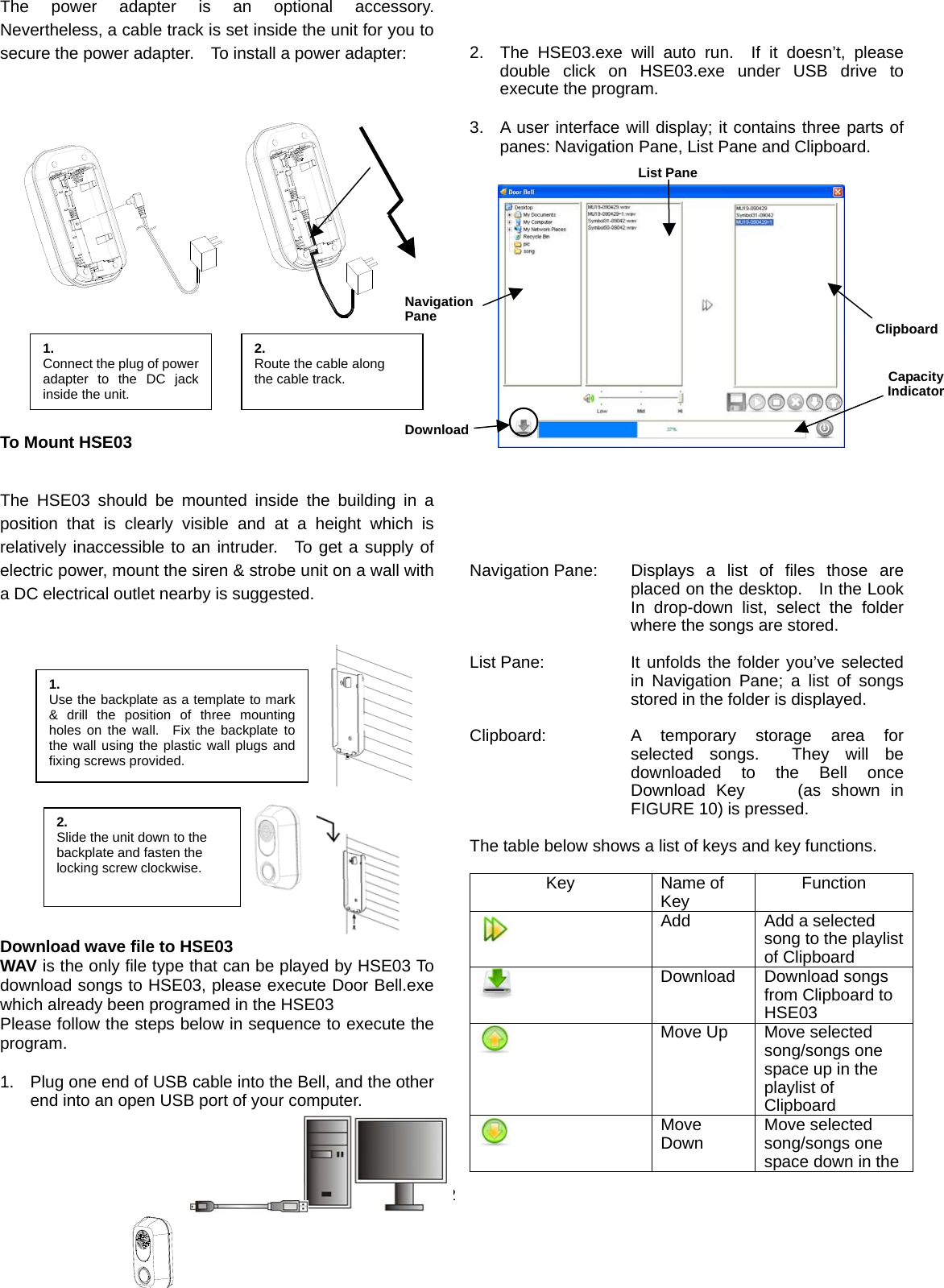  2 The power adapter is an optional accessory.  Nevertheless, a cable track is set inside the unit for you to secure the power adapter.    To install a power adapter:               To Mount HSE03  The HSE03 should be mounted inside the building in a position that is clearly visible and at a height which is relatively inaccessible to an intruder.  To get a supply of electric power, mount the siren &amp; strobe unit on a wall with a DC electrical outlet nearby is suggested.            Download wave file to HSE03 WAV is the only file type that can be played by HSE03 To download songs to HSE03, please execute Door Bell.exe which already been programed in the HSE03     Please follow the steps below in sequence to execute the program.  1.  Plug one end of USB cable into the Bell, and the other end into an open USB port of your computer.         2.  The HSE03.exe will auto run.  If it doesn’t, please double click on HSE03.exe under USB drive to execute the program.  3.  A user interface will display; it contains three parts of panes: Navigation Pane, List Pane and Clipboard.                          Navigation Pane:  Displays a list of files those are placed on the desktop.    In the Look In drop-down list, select the folder where the songs are stored.  List Pane:  It unfolds the folder you’ve selected in Navigation Pane; a list of songs stored in the folder is displayed.      Clipboard:  A temporary storage area for selected songs.  They will be downloaded to the Bell once Download Key     (as shown in FIGURE 10) is pressed.  The table below shows a list of keys and key functions.  Key Name of Key  Function  Add  Add a selected song to the playlist of Clipboard    Download Download songs from Clipboard to HSE03   Move Up  Move selected song/songs one space up in the playlist of Clipboard  Move Down  Move selected song/songs one space down in the 1.  Connect the plug of poweradapter to the DC jackinside the unit. 2. Route the cable along the cable track. 1. Use the backplate as a template to mark&amp; drill the position of three mountingholes on the wall.  Fix the backplate tothe wall using the plastic wall plugs andfixing screws provided. 2. Slide the unit down to the   backplate and fasten the locking screw clockwise. List PaneClipboardNavigationPane CapacityIndicatorDownload
