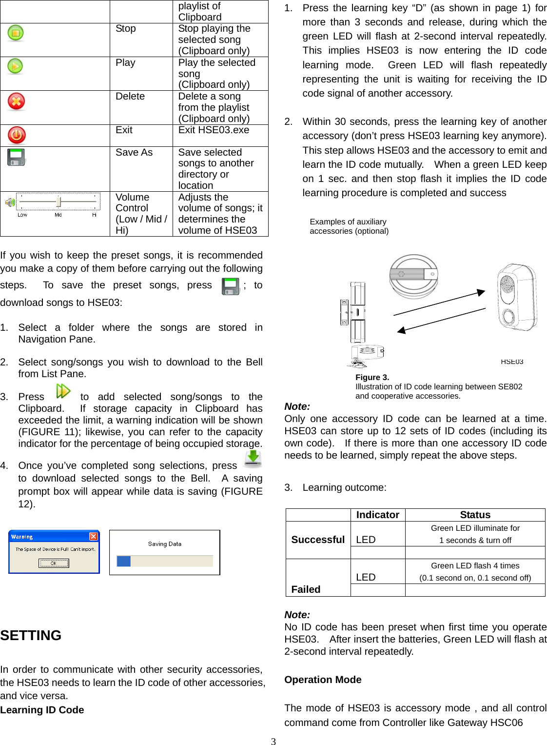  3Examples of auxiliary accessories (optional) HSE03playlist of Clipboard  Stop  Stop playing the selected song (Clipboard only)  Play  Play the selected song (Clipboard only)  Delete Delete a song from the playlist (Clipboard only)  Exit Exit HSE03.exe  Save As  Save selected songs to another directory or location  Volume Control (Low / Mid / Hi) Adjusts the volume of songs; it determines the volume of HSE03  If you wish to keep the preset songs, it is recommended you make a copy of them before carrying out the following steps.  To save the preset songs, press  ; to download songs to HSE03:  1.  Select a folder where the songs are stored in Navigation Pane.  2.  Select song/songs you wish to download to the Bell from List Pane. 3. Press   to add selected song/songs to the Clipboard.  If storage capacity in Clipboard has exceeded the limit, a warning indication will be shown (FIGURE 11); likewise, you can refer to the capacity indicator for the percentage of being occupied storage. 4.  Once you’ve completed song selections, press   to download selected songs to the Bell.  A saving prompt box will appear while data is saving (FIGURE 12).            SETTING  In order to communicate with other security accessories, the HSE03 needs to learn the ID code of other accessories, and vice versa.   Learning ID Code  1.  Press the learning key “D” (as shown in page 1) for more than 3 seconds and release, during which the green LED will flash at 2-second interval repeatedly.  This implies HSE03 is now entering the ID code learning mode.  Green LED will flash repeatedly representing the unit is waiting for receiving the ID code signal of another accessory.  2.  Within 30 seconds, press the learning key of another accessory (don’t press HSE03 learning key anymore).   This step allows HSE03 and the accessory to emit and learn the ID code mutually.    When a green LED keep on 1 sec. and then stop flash it implies the ID code learning procedure is completed and success            Note:  Only one accessory ID code can be learned at a time.  HSE03 can store up to 12 sets of ID codes (including its own code).   If there is more than one accessory ID code needs to be learned, simply repeat the above steps.  3. Learning outcome:   Indicator Status  LED Green LED illuminate for 1 seconds &amp; turn off  Successful   LED Green LED flash 4 times (0.1 second on, 0.1 second off)   Failed     Note: No ID code has been preset when first time you operate HSE03.  After insert the batteries, Green LED will flash at 2-second interval repeatedly.  Operation Mode    The mode of HSE03 is accessory mode , and all control command come from Controller like Gateway HSC06 Figure 3.   Illustration of ID code learning between SE802 and cooperative accessories. 