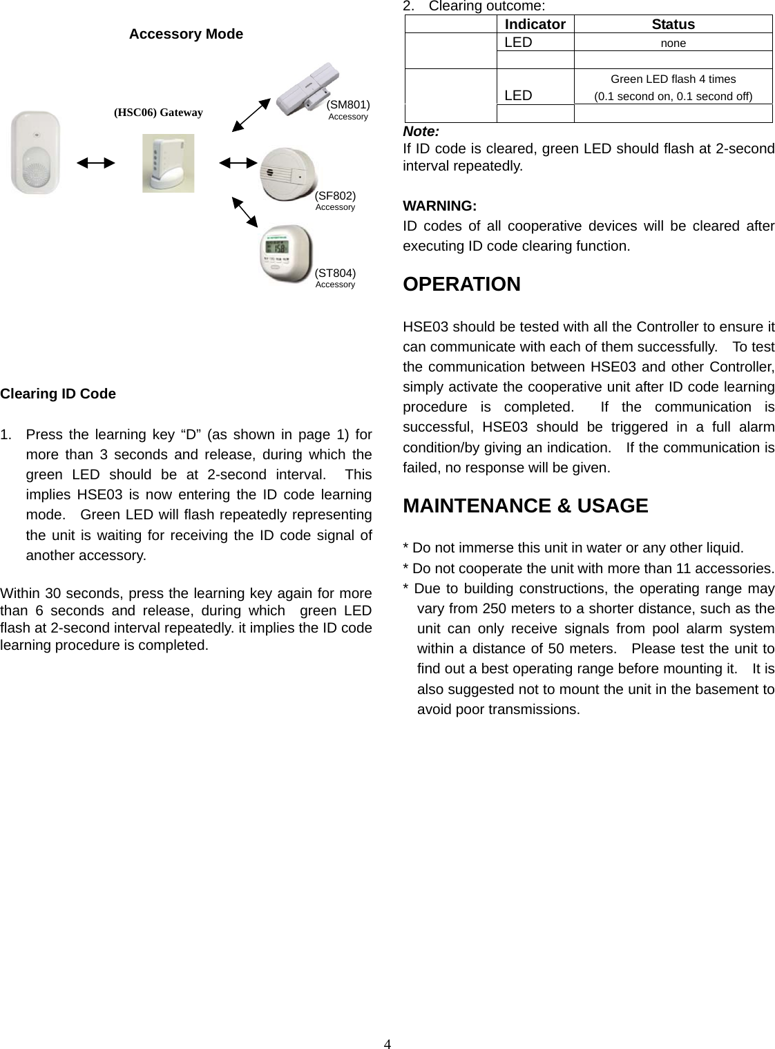  4 Accessory Mode                Clearing ID Code  1.  Press the learning key “D” (as shown in page 1) for more than 3 seconds and release, during which the green LED should be at 2-second interval.  This implies HSE03 is now entering the ID code learning mode.  Green LED will flash repeatedly representing the unit is waiting for receiving the ID code signal of another accessory.  Within 30 seconds, press the learning key again for more than 6 seconds and release, during which  green LED flash at 2-second interval repeatedly. it implies the ID code learning procedure is completed.      2. Clearing outcome:  Indicator Status LED  none    LED Green LED flash 4 times (0.1 second on, 0.1 second off)    Note: If ID code is cleared, green LED should flash at 2-second interval repeatedly.    WARNING:  ID codes of all cooperative devices will be cleared after executing ID code clearing function.      OPERATION  HSE03 should be tested with all the Controller to ensure it can communicate with each of them successfully.    To test the communication between HSE03 and other Controller, simply activate the cooperative unit after ID code learning procedure is completed.  If the communication is successful, HSE03 should be triggered in a full alarm condition/by giving an indication.    If the communication is failed, no response will be given.    MAINTENANCE &amp; USAGE  * Do not immerse this unit in water or any other liquid. * Do not cooperate the unit with more than 11 accessories. * Due to building constructions, the operating range may vary from 250 meters to a shorter distance, such as the unit can only receive signals from pool alarm system within a distance of 50 meters.  Please test the unit to find out a best operating range before mounting it.    It is also suggested not to mount the unit in the basement to avoid poor transmissions.            (ST804)Accessory(SF802)Accessory(SM801)Accessory(HSC06) Gateway 