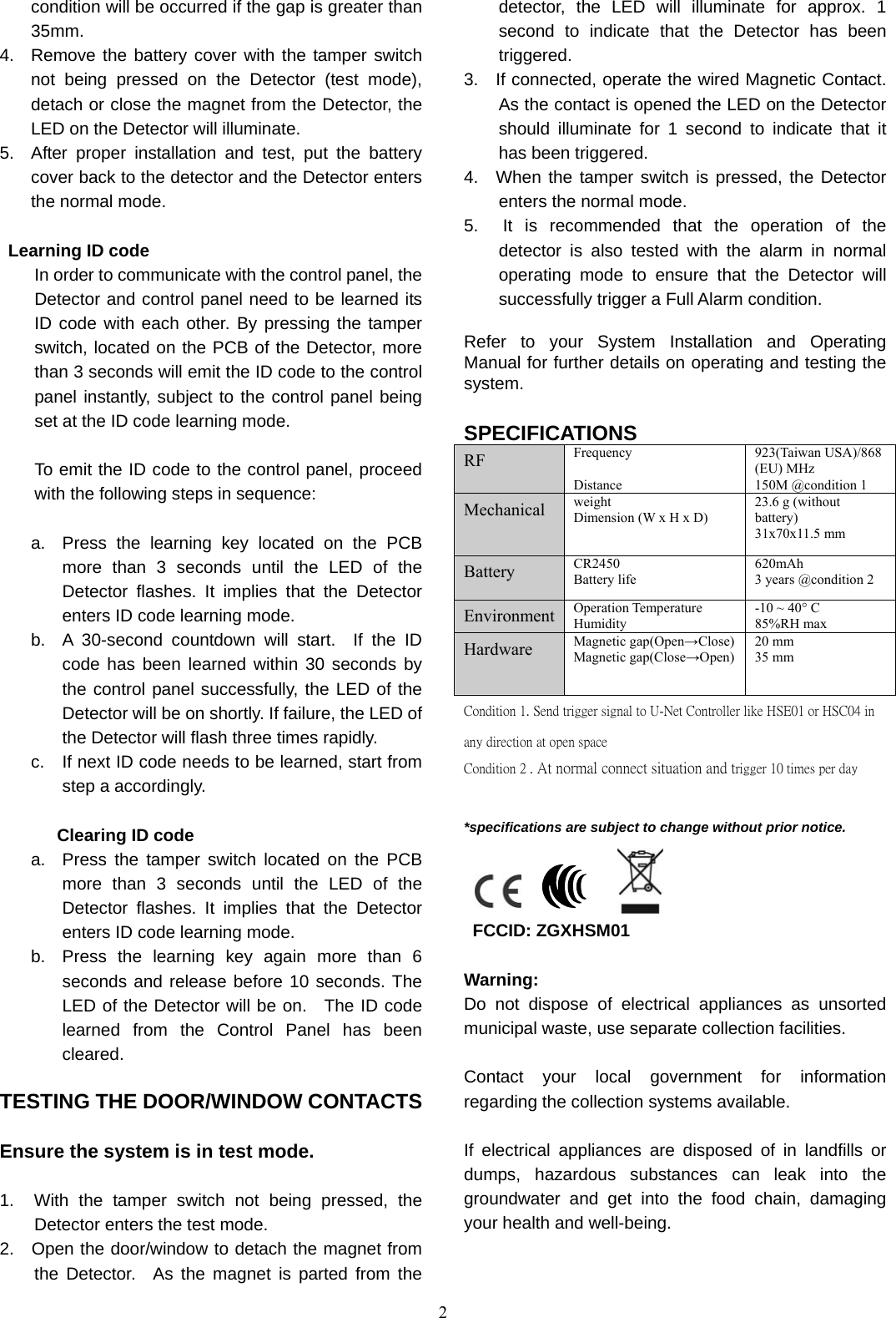 2 condition will be occurred if the gap is greater than 35mm. 4.  Remove the battery cover with the tamper switch not being pressed on the Detector (test mode), detach or close the magnet from the Detector, the LED on the Detector will illuminate. 5.  After proper installation and test, put the battery cover back to the detector and the Detector enters the normal mode.   Learning ID code In order to communicate with the control panel, the Detector and control panel need to be learned its ID code with each other. By pressing the tamper switch, located on the PCB of the Detector, more than 3 seconds will emit the ID code to the control panel instantly, subject to the control panel being set at the ID code learning mode.  To emit the ID code to the control panel, proceed with the following steps in sequence:  a.  Press the learning key located on the PCB more than 3 seconds until the LED of the Detector flashes. It implies that the Detector enters ID code learning mode. b.  A 30-second countdown will start.  If the ID code has been learned within 30 seconds by the control panel successfully, the LED of the Detector will be on shortly. If failure, the LED of the Detector will flash three times rapidly. c.  If next ID code needs to be learned, start from step a accordingly.  Clearing ID code a.  Press the tamper switch located on the PCB more than 3 seconds until the LED of the Detector flashes. It implies that the Detector enters ID code learning mode. b.  Press the learning key again more than 6 seconds and release before 10 seconds. The LED of the Detector will be on.  The ID code learned from the Control Panel has been cleared.  TESTING THE DOOR/WINDOW CONTACTS    Ensure the system is in test mode.  1.  With the tamper switch not being pressed, the Detector enters the test mode. 2.  Open the door/window to detach the magnet from the Detector.  As the magnet is parted from the detector, the LED will illuminate for approx. 1 second to indicate that the Detector has been triggered. 3.   If connected, operate the wired Magnetic Contact.   As the contact is opened the LED on the Detector should illuminate for 1 second to indicate that it has been triggered. 4.  When the tamper switch is pressed, the Detector enters the normal mode. 5.  It is recommended that the operation of the detector is also tested with the alarm in normal operating mode to ensure that the Detector will successfully trigger a Full Alarm condition.    Refer to your System Installation and Operating Manual for further details on operating and testing the system.  SPECIFICATIONS RF  Frequency  Distance 923(Taiwan USA)/868 (EU) MHz 150M @condition 1 Mechanical  weight Dimension (W x H x D) 23.6 g (without battery) 31x70x11.5 mm Battery  CR2450 Battery life 620mAh 3 years @condition 2 Environment Operation Temperature Humidity -10 ~ 40° C 85%RH max Hardware  Magnetic gap(Open→Close) Magnetic gap(Close→Open) 20 mm 35 mm Condition 1. Send trigger signal to U-Net Controller like HSE01 or HSC04 in any direction at open space     Condition 2 . At normal connect situation and trigger 10 times per day     *specifications are subject to change without prior notice.             FCCID: ZGXHSM01  Warning: Do not dispose of electrical appliances as unsorted municipal waste, use separate collection facilities.    Contact your local government for information regarding the collection systems available.  If electrical appliances are disposed of in landfills or dumps, hazardous substances can leak into the groundwater and get into the food chain, damaging your health and well-being.   