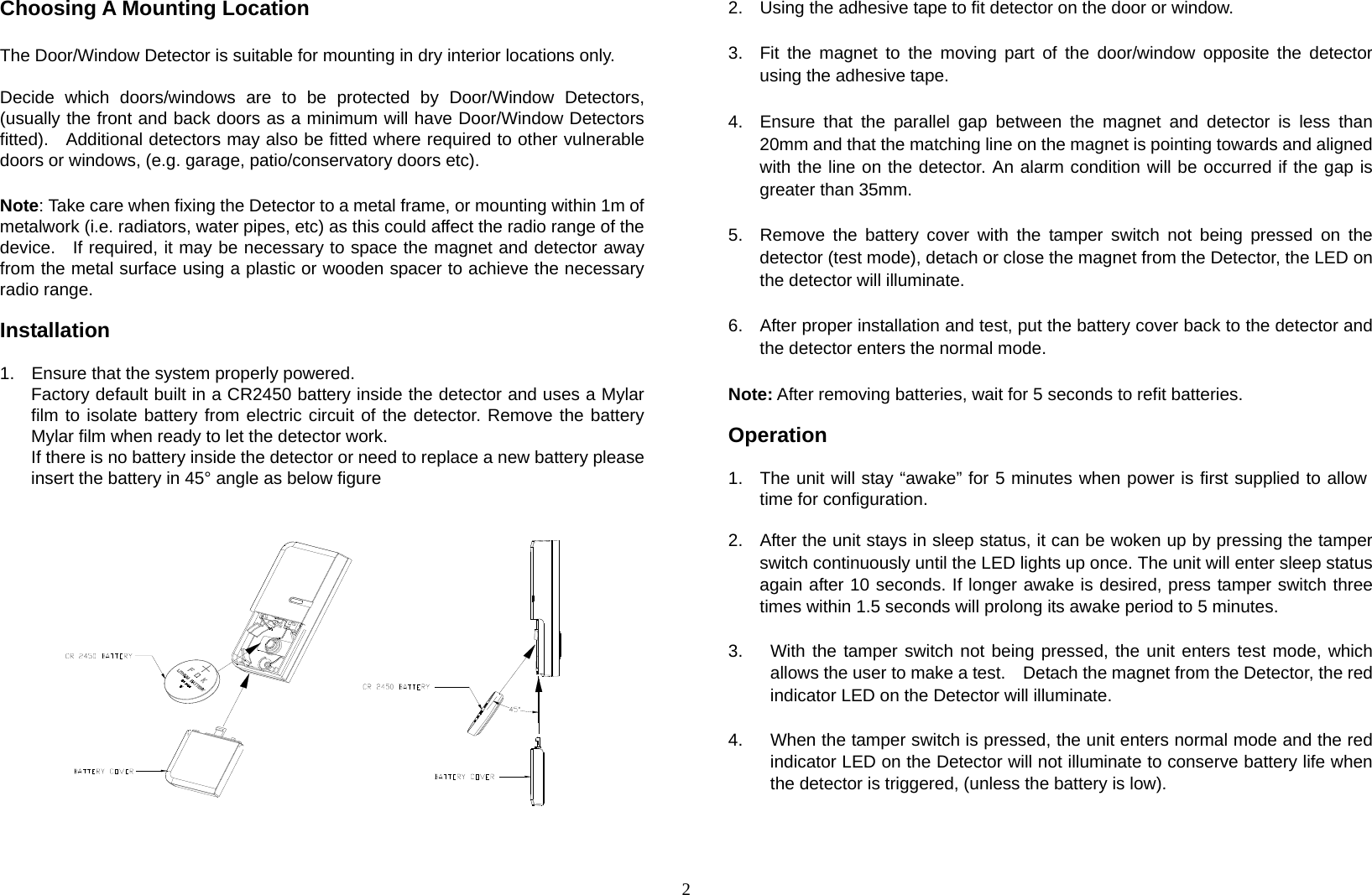 2 Choosing A Mounting Location  The Door/Window Detector is suitable for mounting in dry interior locations only.  Decide which doors/windows are to be protected by Door/Window Detectors, (usually the front and back doors as a minimum will have Door/Window Detectors fitted).    Additional detectors may also be fitted where required to other vulnerable doors or windows, (e.g. garage, patio/conservatory doors etc).  Note: Take care when fixing the Detector to a metal frame, or mounting within 1m of metalwork (i.e. radiators, water pipes, etc) as this could affect the radio range of the device.   If required, it may be necessary to space the magnet and detector away from the metal surface using a plastic or wooden spacer to achieve the necessary radio range.  Installation  1.  Ensure that the system properly powered. Factory default built in a CR2450 battery inside the detector and uses a Mylar film to isolate battery from electric circuit of the detector. Remove the battery Mylar film when ready to let the detector work. If there is no battery inside the detector or need to replace a new battery please insert the battery in 45° angle as below figure                    2.  Using the adhesive tape to fit detector on the door or window.  3.  Fit the magnet to the moving part of the door/window opposite the detector using the adhesive tape.  4.  Ensure that the parallel gap between the magnet and detector is less than 20mm and that the matching line on the magnet is pointing towards and aligned with the line on the detector. An alarm condition will be occurred if the gap is greater than 35mm.   5.  Remove the battery cover with the tamper switch not being pressed on the detector (test mode), detach or close the magnet from the Detector, the LED on the detector will illuminate.  6.  After proper installation and test, put the battery cover back to the detector and the detector enters the normal mode.  Note: After removing batteries, wait for 5 seconds to refit batteries.  Operation  1.  The unit will stay “awake” for 5 minutes when power is first supplied to allow time for configuration.  2.  After the unit stays in sleep status, it can be woken up by pressing the tamper switch continuously until the LED lights up once. The unit will enter sleep status again after 10 seconds. If longer awake is desired, press tamper switch three times within 1.5 seconds will prolong its awake period to 5 minutes.  3.  With the tamper switch not being pressed, the unit enters test mode, which   allows the user to make a test.    Detach the magnet from the Detector, the red   indicator LED on the Detector will illuminate.  4.  When the tamper switch is pressed, the unit enters normal mode and the red indicator LED on the Detector will not illuminate to conserve battery life when the detector is triggered, (unless the battery is low).    