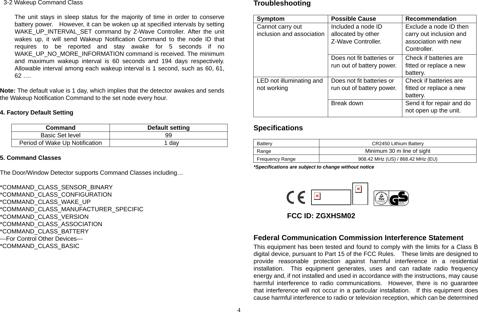 4  3-2 Wakeup Command Class        The unit stays in sleep status for the majority of time in order to conserve battery power.    However, it can be woken up at specified intervals by setting WAKE_UP_INTERVAL_SET command by Z-Wave Controller. After the unit wakes up, it will send Wakeup Notification Command to the node ID that requires to be reported and stay awake for 5 seconds if no WAKE_UP_NO_MORE_INFORMATION command is received. The minimum and maximum wakeup interval is 60 seconds and 194 days respectively. Allowable interval among each wakeup interval is 1 second, such as 60, 61, 62 ….  Note: The default value is 1 day, which implies that the detector awakes and sends the Wakeup Notification Command to the set node every hour.      4. Factory Default Setting  Command Default setting Basic Set level  99 Period of Wake Up Notification      1 day  5. Command Classes  The Door/Window Detector supports Command Classes including…  *COMMAND_CLASS_SENSOR_BINARY *COMMAND_CLASS_CONFIGURATION *COMMAND_CLASS_WAKE_UP *COMMAND_CLASS_MANUFACTURER_SPECIFIC *COMMAND_CLASS_VERSION *COMMAND_CLASS_ASSOCIATION *COMMAND_CLASS_BATTERY ---For Control Other Devices--- *COMMAND_CLASS_BASIC       Troubleshooting  Symptom Possible Cause Recommendation Included a node ID allocated by other Z-Wave Controller.  Exclude a node ID then carry out inclusion and association with new Controller. Cannot carry out inclusion and associationDoes not fit batteries or run out of battery power. Check if batteries are fitted or replace a new battery. Does not fit batteries or run out of battery power. Check if batteries are fitted or replace a new battery. LED not illuminating and not working Break down  Send it for repair and do not open up the unit.  Specifications  Battery CR2450 Lithium Battery Range  Minimum 30 m line of sight Frequency Range  908.42 MHz (US) / 868.42 MHz (EU) *Specifications are subject to change without notice                                                           FCC ID: ZGXHSM02  Federal Communication Commission Interference Statement This equipment has been tested and found to comply with the limits for a Class B digital device, pursuant to Part 15 of the FCC Rules.    These limits are designed to provide reasonable protection against harmful interference in a residential installation.  This equipment generates, uses and can radiate radio frequency energy and, if not installed and used in accordance with the instructions, may cause harmful interference to radio communications.  However, there is no guarantee that interference will not occur in a particular installation.  If this equipment does cause harmful interference to radio or television reception, which can be determined 