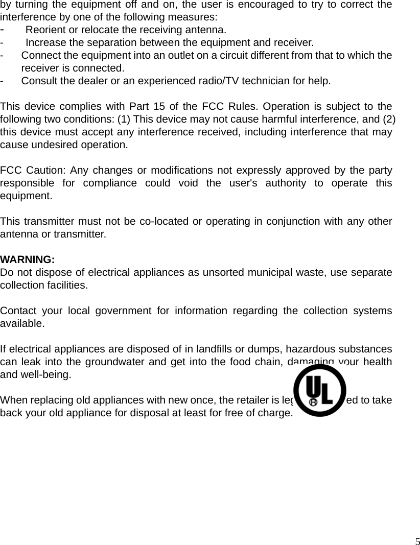 5 by turning the equipment off and on, the user is encouraged to try to correct the interference by one of the following measures: -  Reorient or relocate the receiving antenna. -  Increase the separation between the equipment and receiver. -  Connect the equipment into an outlet on a circuit different from that to which the receiver is connected. -  Consult the dealer or an experienced radio/TV technician for help.  This device complies with Part 15 of the FCC Rules. Operation is subject to the following two conditions: (1) This device may not cause harmful interference, and (2) this device must accept any interference received, including interference that may cause undesired operation.  FCC Caution: Any changes or modifications not expressly approved by the party responsible for compliance could void the user&apos;s authority to operate this equipment.  This transmitter must not be co-located or operating in conjunction with any other antenna or transmitter.  WARNING: Do not dispose of electrical appliances as unsorted municipal waste, use separate collection facilities.    Contact your local government for information regarding the collection systems available.  If electrical appliances are disposed of in landfills or dumps, hazardous substances can leak into the groundwater and get into the food chain, damaging your health and well-being.  When replacing old appliances with new once, the retailer is legally obligated to take back your old appliance for disposal at least for free of charge.  