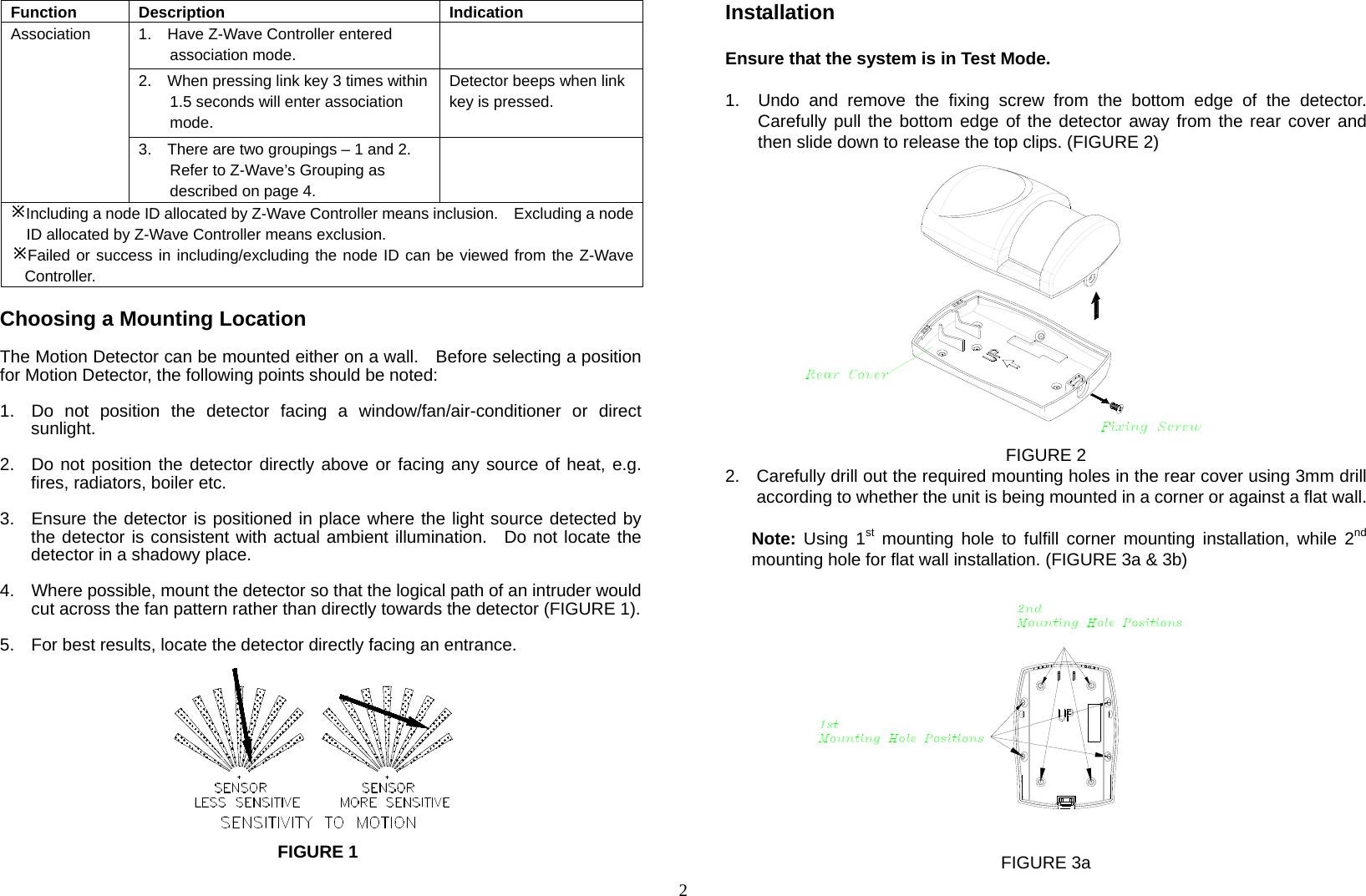  2Function Description  Indication 1.    Have Z-Wave Controller entered association mode.  2.    When pressing link key 3 times within 1.5 seconds will enter association mode.  Detector beeps when link key is pressed. Association 3.    There are two groupings – 1 and 2.   Refer to Z-Wave’s Grouping as described on page 4.  Including a node ID allocated by Z-Wave Controller means inclusion.    Excluding a nodeID allocated by Z-Wave Controller means exclusion. Failed or success in including/excluding the node ID can be viewed from the Z-Wave Controller.  Choosing a Mounting Location  The Motion Detector can be mounted either on a wall.    Before selecting a position for Motion Detector, the following points should be noted:   1.  Do not position the detector facing a window/fan/air-conditioner or direct sunlight.  2.  Do not position the detector directly above or facing any source of heat, e.g. fires, radiators, boiler etc.  3.  Ensure the detector is positioned in place where the light source detected by the detector is consistent with actual ambient illumination.  Do not locate the detector in a shadowy place.   4.  Where possible, mount the detector so that the logical path of an intruder would cut across the fan pattern rather than directly towards the detector (FIGURE 1).  5.  For best results, locate the detector directly facing an entrance.           Installation  Ensure that the system is in Test Mode.  1.  Undo and remove the fixing screw from the bottom edge of the detector. Carefully pull the bottom edge of the detector away from the rear cover and then slide down to release the top clips. (FIGURE 2)               FIGURE 2 2.  Carefully drill out the required mounting holes in the rear cover using 3mm drill according to whether the unit is being mounted in a corner or against a flat wall.  Note: Using 1st mounting hole to fulfill corner mounting installation, while 2nd mounting hole for flat wall installation. (FIGURE 3a &amp; 3b)                 FIGURE 3a FIGURE 1 