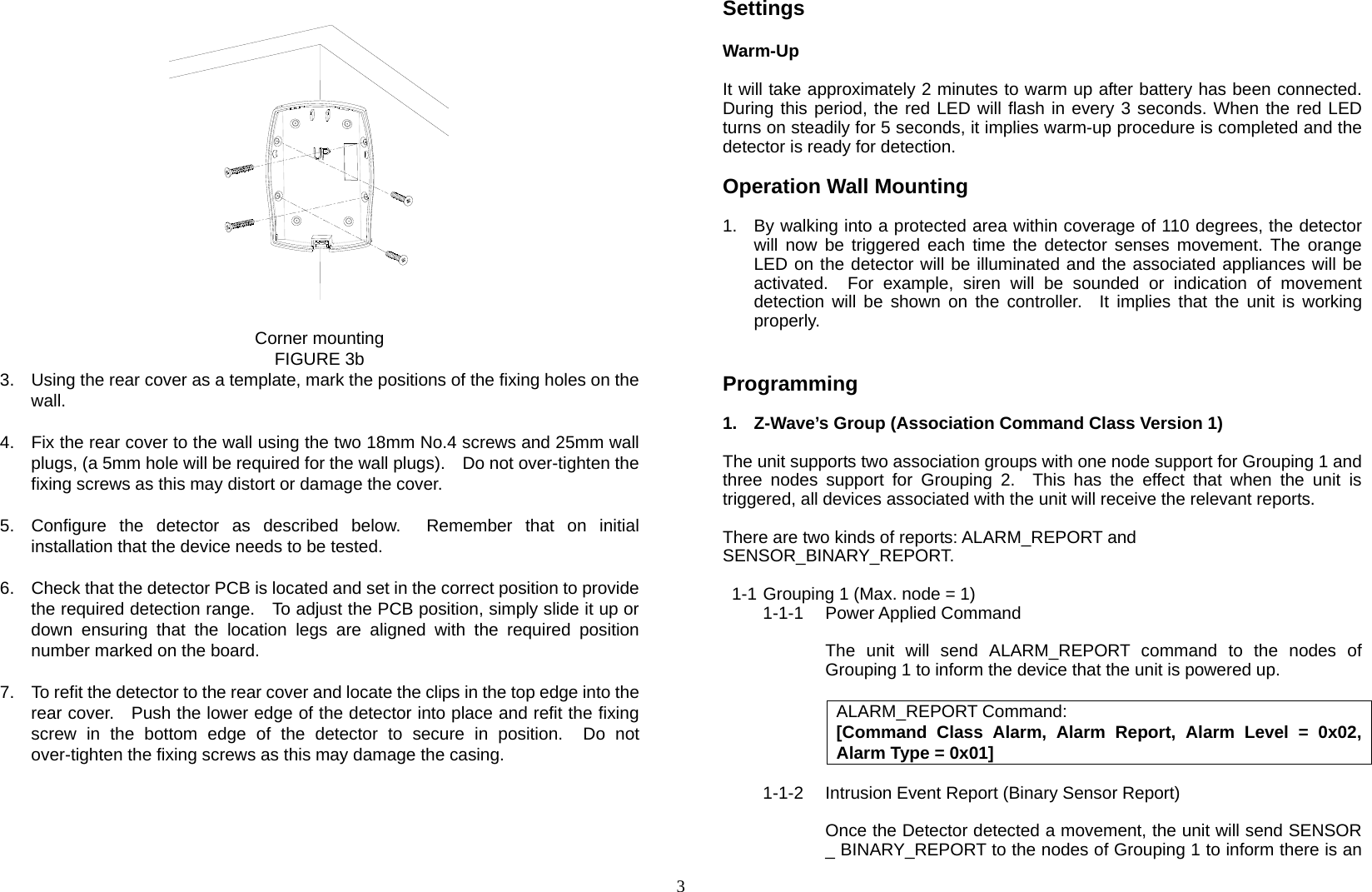  3                   Corner mounting FIGURE 3b 3.  Using the rear cover as a template, mark the positions of the fixing holes on the wall.  4.  Fix the rear cover to the wall using the two 18mm No.4 screws and 25mm wall plugs, (a 5mm hole will be required for the wall plugs).    Do not over-tighten the fixing screws as this may distort or damage the cover.  5.  Configure the detector as described below.  Remember that on initial installation that the device needs to be tested.  6.  Check that the detector PCB is located and set in the correct position to provide the required detection range.    To adjust the PCB position, simply slide it up or down ensuring that the location legs are aligned with the required position number marked on the board.  7.  To refit the detector to the rear cover and locate the clips in the top edge into the rear cover.    Push the lower edge of the detector into place and refit the fixing screw in the bottom edge of the detector to secure in position.  Do not over-tighten the fixing screws as this may damage the casing.      Settings  Warm-Up  It will take approximately 2 minutes to warm up after battery has been connected.  During this period, the red LED will flash in every 3 seconds. When the red LED turns on steadily for 5 seconds, it implies warm-up procedure is completed and the detector is ready for detection.  Operation Wall Mounting  1.  By walking into a protected area within coverage of 110 degrees, the detector will now be triggered each time the detector senses movement. The orange LED on the detector will be illuminated and the associated appliances will be activated.  For example, siren will be sounded or indication of movement detection will be shown on the controller.  It implies that the unit is working properly.    Programming  1.  Z-Wave’s Group (Association Command Class Version 1)  The unit supports two association groups with one node support for Grouping 1 and three nodes support for Grouping 2.  This has the effect that when the unit is triggered, all devices associated with the unit will receive the relevant reports.  There are two kinds of reports: ALARM_REPORT and   SENSOR_BINARY_REPORT.  1-1 Grouping 1 (Max. node = 1) 1-1-1 Power Applied Command  The unit will send ALARM_REPORT command to the nodes of Grouping 1 to inform the device that the unit is powered up.  ALARM_REPORT Command: [Command Class Alarm, Alarm Report, Alarm Level = 0x02, Alarm Type = 0x01]  1-1-2  Intrusion Event Report (Binary Sensor Report)  Once the Detector detected a movement, the unit will send SENSOR _ BINARY_REPORT to the nodes of Grouping 1 to inform there is an  