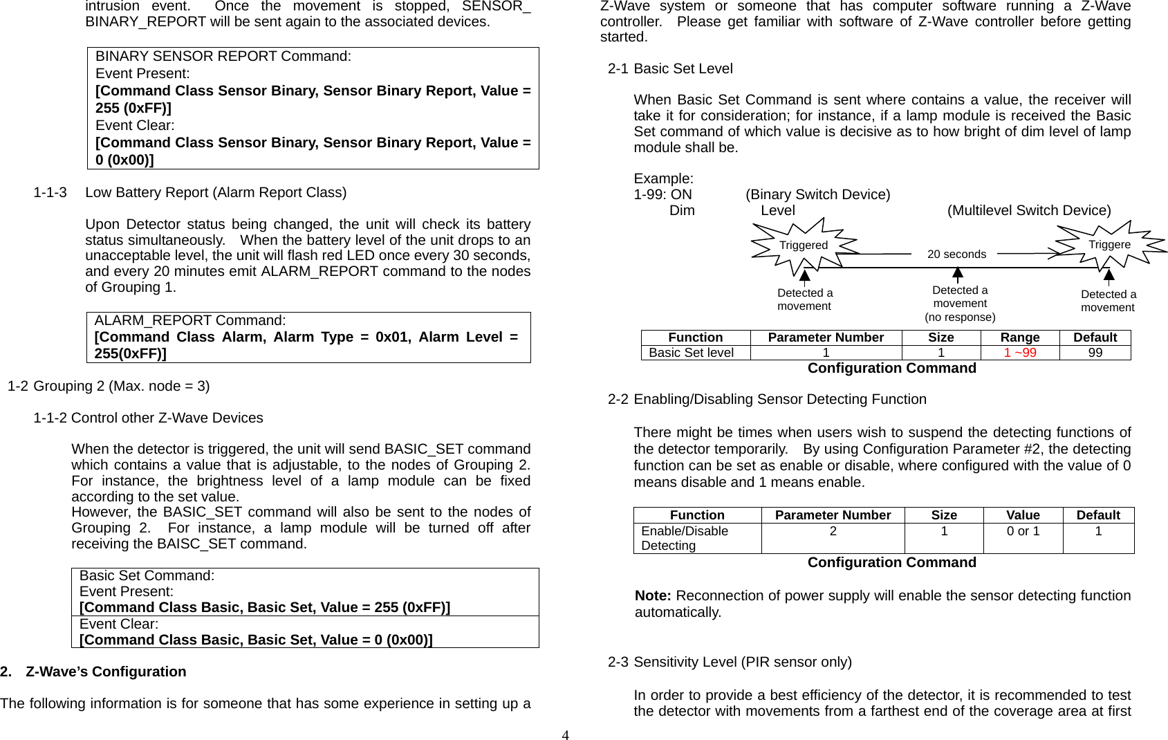  4intrusion event.  Once the movement is stopped, SENSOR_ BINARY_REPORT will be sent again to the associated devices.  BINARY SENSOR REPORT Command: Event Present: [Command Class Sensor Binary, Sensor Binary Report, Value = 255 (0xFF)] Event Clear: [Command Class Sensor Binary, Sensor Binary Report, Value = 0 (0x00)]  1-1-3  Low Battery Report (Alarm Report Class)  Upon Detector status being changed, the unit will check its battery status simultaneously.    When the battery level of the unit drops to an unacceptable level, the unit will flash red LED once every 30 seconds, and every 20 minutes emit ALARM_REPORT command to the nodes of Grouping 1.  ALARM_REPORT Command: [Command Class Alarm, Alarm Type = 0x01, Alarm Level = 255(0xFF)]  1-2 Grouping 2 (Max. node = 3)  1-1-2 Control other Z-Wave Devices      When the detector is triggered, the unit will send BASIC_SET command which contains a value that is adjustable, to the nodes of Grouping 2.  For instance, the brightness level of a lamp module can be fixed according to the set value. However, the BASIC_SET command will also be sent to the nodes of Grouping 2.  For instance, a lamp module will be turned off after receiving the BAISC_SET command.  Basic Set Command: Event Present: [Command Class Basic, Basic Set, Value = 255 (0xFF)] Event Clear: [Command Class Basic, Basic Set, Value = 0 (0x00)]  2. Z-Wave’s Configuration  The following information is for someone that has some experience in setting up a Z-Wave system or someone that has computer software running a Z-Wave controller.  Please get familiar with software of Z-Wave controller before getting started.  2-1 Basic Set Level  When Basic Set Command is sent where contains a value, the receiver will take it for consideration; for instance, if a lamp module is received the Basic Set command of which value is decisive as to how bright of dim level of lamp module shall be.  Example: 1-99: ON      (Binary Switch Device)   Dim  Level   (Multilevel Switch Device)  Function Parameter Number Size Range Default Basic Set level  1  1  1 ~99  99 Configuration Command  2-2 Enabling/Disabling Sensor Detecting Function  There might be times when users wish to suspend the detecting functions of the detector temporarily.    By using Configuration Parameter #2, the detecting function can be set as enable or disable, where configured with the value of 0 means disable and 1 means enable.  Function Parameter Number Size Value Default Enable/Disable Detecting  2  1  0 or 1  1 Configuration Command  Note: Reconnection of power supply will enable the sensor detecting function automatically.   2-3 Sensitivity Level (PIR sensor only)  In order to provide a best efficiency of the detector, it is recommended to test the detector with movements from a farthest end of the coverage area at first 20 secondsDetected a movement Detected a movement Detected a movement(no response)TriggereTriggered