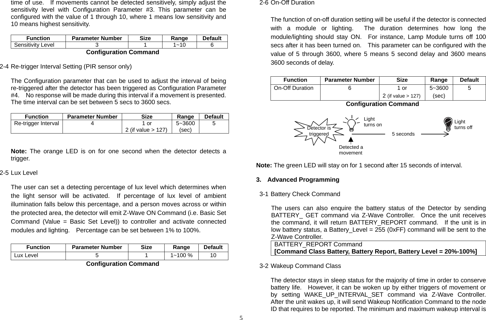  5time of use.   If movements cannot be detected sensitively, simply adjust the sensitivity level with Configuration Parameter #3. This parameter can be configured with the value of 1 through 10, where 1 means low sensitivity and 10 means highest sensitivity.  Function Parameter Number Size Range Default Sensitivity Level  3  1  1~10  6 Configuration Command  2-4 Re-trigger Interval Setting (PIR sensor only)  The Configuration parameter that can be used to adjust the interval of being re-triggered after the detector has been triggered as Configuration Parameter #4.    No response will be made during this interval if a movement is presented.   The time interval can be set between 5 secs to 3600 secs.  Function Parameter Number  Size  Range DefaultRe-trigger Interval 4  1 or 2 (if value &gt; 127) 5~3600(sec)  5   Note: The orange LED is on for one second when the detector detects a trigger.  2-5 Lux Level  The user can set a detecting percentage of lux level which determines when the light sensor will be activated.  If percentage of lux level of ambient illumination falls below this percentage, and a person moves across or within the protected area, the detector will emit Z-Wave ON Command (i.e. Basic Set Command (Value = Basic Set Level)) to controller and activate connected modules and lighting.    Percentage can be set between 1% to 100%.       Function Parameter Number Size Range DefaultLux Level  5  1 1~100 %  10 Configuration Command      2-6 On-Off Duration  The function of on-off duration setting will be useful if the detector is connected with a module or lighting.  The duration determines how long the module/lighting should stay ON.  For instance, Lamp Module turns off 100 secs after it has been turned on.    This parameter can be configured with the value of 5 through 3600, where 5 means 5 second delay and 3600 means 3600 seconds of delay.  Function Parameter Number Size  Range Default On-Off Duration  6  1 or 2 (if value &gt; 127)5~3600 (sec) 5 Configuration Command        Note: The green LED will stay on for 1 second after 15 seconds of interval.  3. Advanced Programming  3-1 Battery Check Command  The users can also enquire the battery status of the Detector by sending BATTERY_ GET command via Z-Wave Controller.  Once the unit receives the command, it will return BATTERY_REPORT command.  If the unit is in low battery status, a Battery_Level = 255 (0xFF) command will be sent to the Z-Wave Controller. BATTERY_REPORT Command [Command Class Battery, Battery Report, Battery Level = 20%-100%]  3-2 Wakeup Command Class  The detector stays in sleep status for the majority of time in order to conserve battery life.   However, it can be woken up by either triggers of movement or by setting WAKE_UP_INTERVAL_SET command via Z-Wave Controller.  After the unit wakes up, it will send Wakeup Notification Command to the node ID that requires to be reported. The minimum and maximum wakeup interval is Detected a movement5 secondsDetector is triggered Light turns on Light turns off 