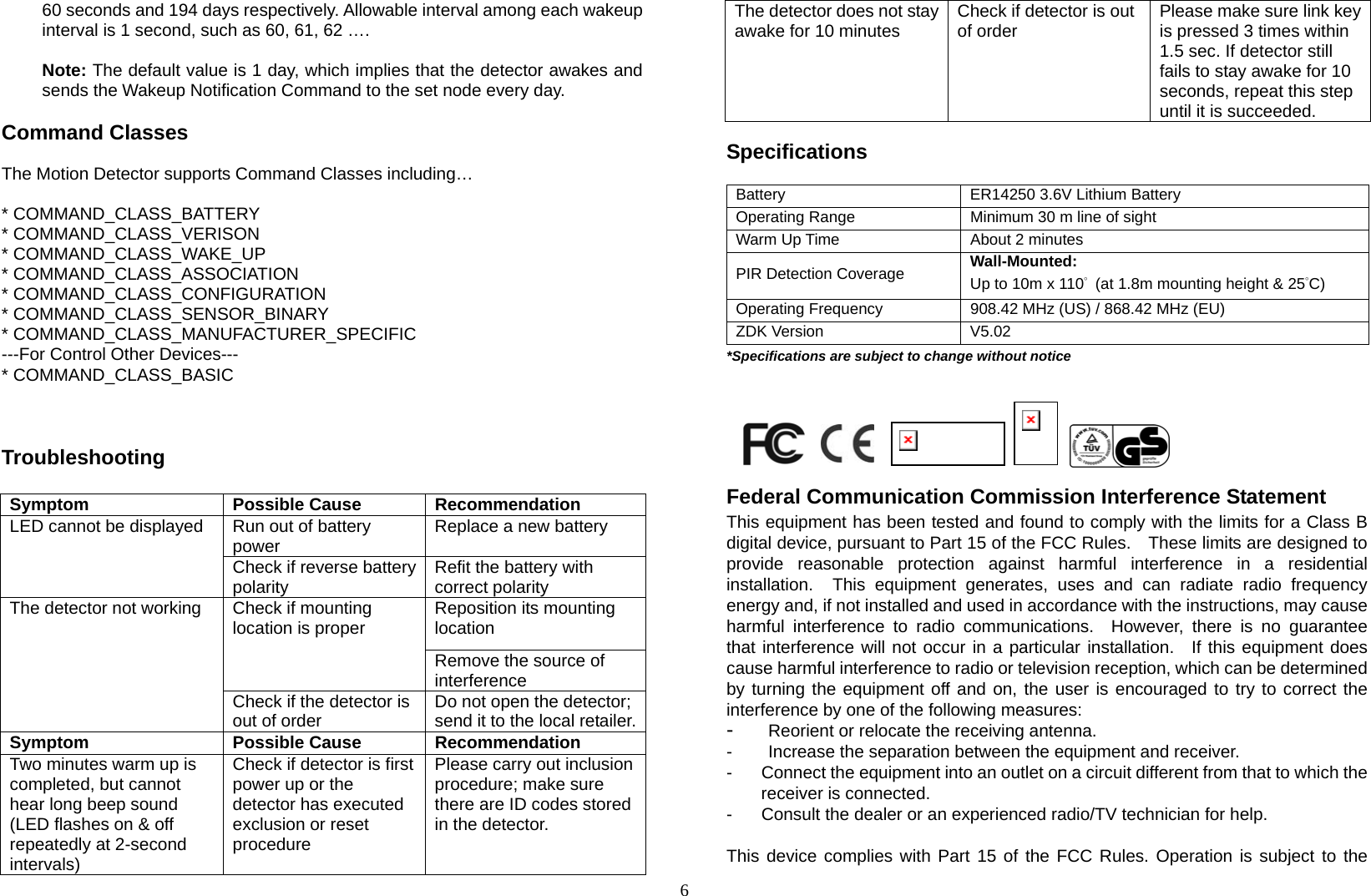  660 seconds and 194 days respectively. Allowable interval among each wakeup interval is 1 second, such as 60, 61, 62 ….  Note: The default value is 1 day, which implies that the detector awakes and sends the Wakeup Notification Command to the set node every day.      Command Classes  The Motion Detector supports Command Classes including…  * COMMAND_CLASS_BATTERY * COMMAND_CLASS_VERISON * COMMAND_CLASS_WAKE_UP    * COMMAND_CLASS_ASSOCIATION * COMMAND_CLASS_CONFIGURATION * COMMAND_CLASS_SENSOR_BINARY * COMMAND_CLASS_MANUFACTURER_SPECIFIC ---For Control Other Devices--- * COMMAND_CLASS_BASIC     Troubleshooting  Symptom Possible Cause Recommendation Run out of battery power  Replace a new battery  LED cannot be displayed Check if reverse battery polarity  Refit the battery with correct polarity Reposition its mounting location Check if mounting location is proper Remove the source of interference The detector not working Check if the detector is out of order  Do not open the detector; send it to the local retailer.Symptom Possible Cause Recommendation Two minutes warm up is completed, but cannot hear long beep sound (LED flashes on &amp; off repeatedly at 2-second intervals) Check if detector is first power up or the detector has executed exclusion or reset procedure  Please carry out inclusion procedure; make sure there are ID codes stored in the detector. The detector does not stay awake for 10 minutes  Check if detector is out of order    Please make sure link key is pressed 3 times within 1.5 sec. If detector still fails to stay awake for 10 seconds, repeat this step until it is succeeded.  Specifications  Battery  ER14250 3.6V Lithium Battery Operating Range  Minimum 30 m line of sight Warm Up Time  About 2 minutes PIR Detection Coverage    Wall-Mounted: Up to 10m x 110°  (at 1.8m mounting height &amp; 25°C) Operating Frequency  908.42 MHz (US) / 868.42 MHz (EU) ZDK Version  V5.02 *Specifications are subject to change without notice                                                     Federal Communication Commission Interference Statement This equipment has been tested and found to comply with the limits for a Class B digital device, pursuant to Part 15 of the FCC Rules.    These limits are designed to provide reasonable protection against harmful interference in a residential installation.  This equipment generates, uses and can radiate radio frequency energy and, if not installed and used in accordance with the instructions, may cause harmful interference to radio communications.  However, there is no guarantee that interference will not occur in a particular installation.  If this equipment does cause harmful interference to radio or television reception, which can be determined by turning the equipment off and on, the user is encouraged to try to correct the interference by one of the following measures: -  Reorient or relocate the receiving antenna. -  Increase the separation between the equipment and receiver. -  Connect the equipment into an outlet on a circuit different from that to which the receiver is connected. -  Consult the dealer or an experienced radio/TV technician for help.  This device complies with Part 15 of the FCC Rules. Operation is subject to the 