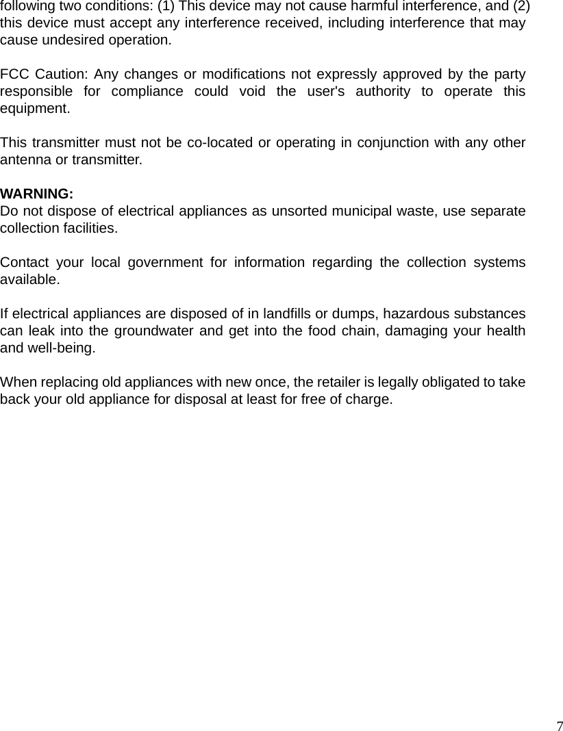  7following two conditions: (1) This device may not cause harmful interference, and (2) this device must accept any interference received, including interference that may cause undesired operation.  FCC Caution: Any changes or modifications not expressly approved by the party responsible for compliance could void the user&apos;s authority to operate this equipment.  This transmitter must not be co-located or operating in conjunction with any other antenna or transmitter.  WARNING: Do not dispose of electrical appliances as unsorted municipal waste, use separate collection facilities.    Contact your local government for information regarding the collection systems available.  If electrical appliances are disposed of in landfills or dumps, hazardous substances can leak into the groundwater and get into the food chain, damaging your health and well-being.  When replacing old appliances with new once, the retailer is legally obligated to take back your old appliance for disposal at least for free of charge.  